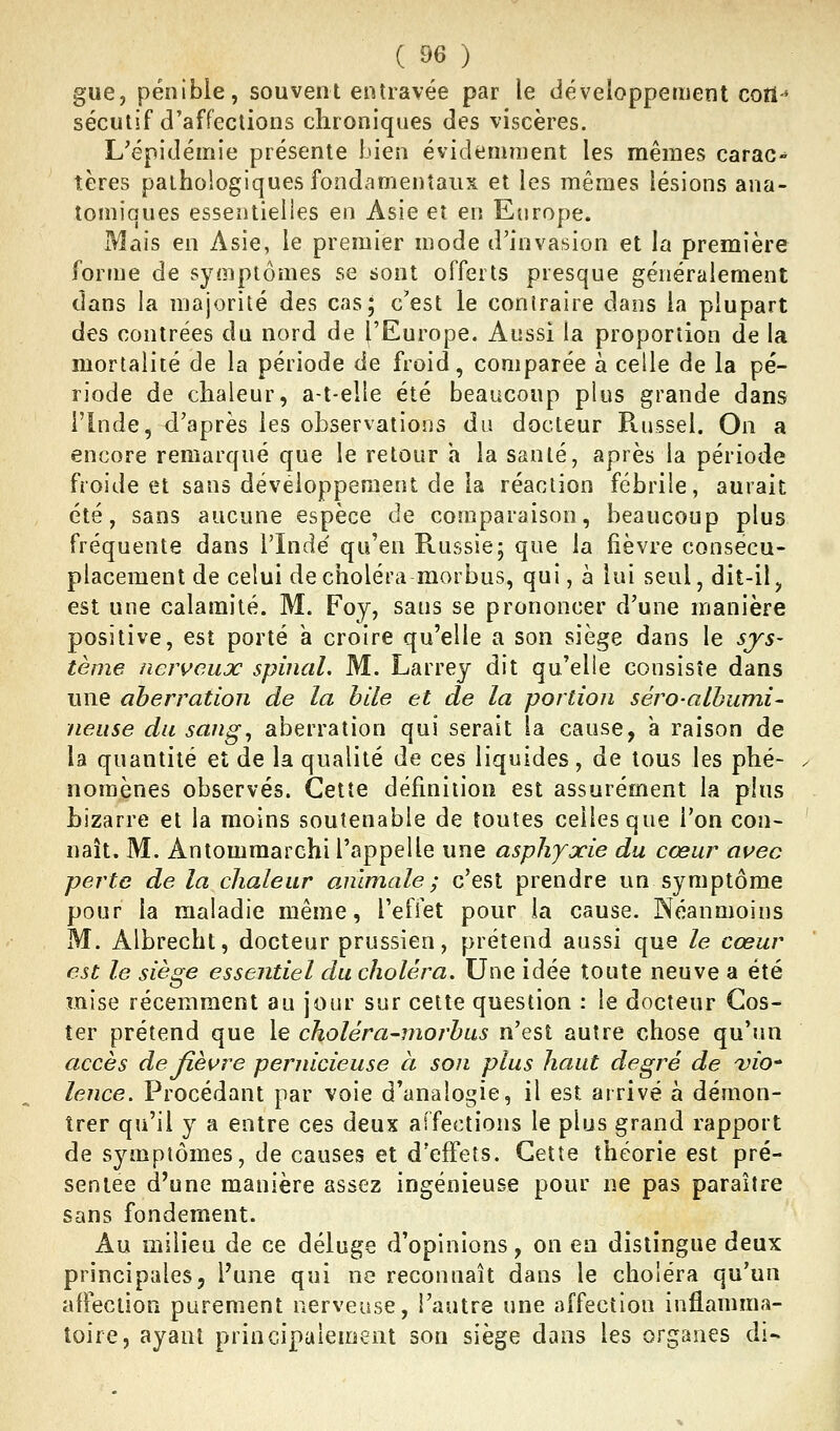 gue, pénible, souvent entravée par le développement cori-' sécutif d'affections chroniques des viscères. L'épidémie présente bien évidemment les mêmes carac- tères pathologiques fondamentaux et les mêmes lésions ana- tomiques essentielles en Asie et en Europe. Mais en Asie, le premier mode d'invasion et la première forme de symptômes se sont offerts presque généralement dans la majorité des cas; c'est le conlraire dans la plupart des contrées du nord de ('Europe. Aussi la proportion de la mortalité de la période de froid, comparée à celle de la pé- riode de chaleur, a-t-elle été beaucoup plus grande dans l'Inde, d'après les observations du docteur R.ussel. On a encore remarqué que le retour a la santé, après la période froide et sans développement de la réaction fébrile, aurait été, sans aucune espèce de comparaison, beaucoup plus fréquente dans l'ïndé qu'en Russie; que la fièvre consecu- placement de celui de choléra morbus, qui, à lui seul, dit-il, est une calamité. M. Foy, sans se prononcer d'une manière positive, est porté a croire qu'elle a son siège dans le sys- tème nen^eujc spinal. M. Larrey dit qu'elle consiste dans une aberration de la bile et de la portion séro-albumi- neiise du sang, aberration qui serait la cause, à raison de la quantité et de la qualité de ces liquides, de tous les phé- ^ noraènes observés. Cette définition est assurément la plus Lizarre et la moins soutenabie de toutes celles que l'on con- ' naît. M. Antommarchi l'appelle une asphyxie du cœur avec perte de la chaleur animale; c'est prendre un symptôme pour la maladie même, l'effet pour ia cause. Néanmoins M. Albrecht, docteur prussien, prétend aussi que le cœur est le siège essentiel du choléra. Une idée toute neuve a été mise récemment au jour sur cette question : le docteur Gos- ter prétend que le choléra-moj-bus n'est autre chose qu'un accès de fièvre pernicieuse à son plus haut degré de 'vio' lence. Procédant par voie d'analogie, il est arrivé à démon- trer qu'il y a entre ces deux affections le plus grand rapport de symptômes, de causes et d'effets. Cette théorie est pré- sentée d'une manière assez ingénieuse pour ne pas paraître sans fondement. Au milieu de ce déluge d'opinions, on en distingue deux principales5 l'une qui ne reconnaît dans le choléra qu'un affection parement nerveuse, l'autre une affection inflamma- toire, ayant principalement son siège dans les organes di-