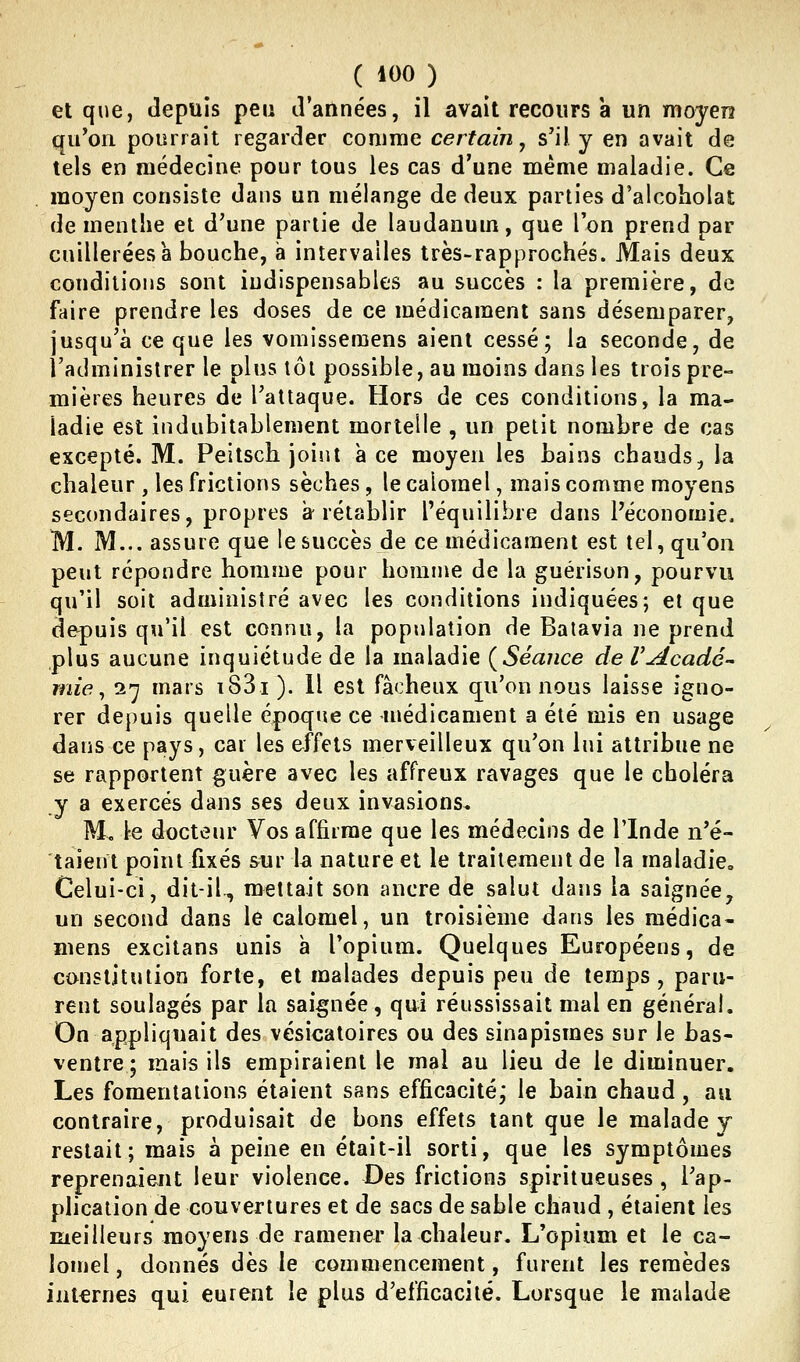 et que, tlepuis peu d'années, il avait recours a un moyen qu'on pourrait regarder comme certain^ s'il y en avait de tels en médecine pour tous les cas d'une même maladie. Ce moyen consiste dans un mélange de deux parties d'alcoholat de menthe et d'une partie de laudanum, que l'on prend par cuillerées à bouche, a intervalles très-rapprochés. Mais deux conditions sont indispensables au succès : la première, de faire prendre les doses de ce médicament sans désemparer, jusqu'à ce que les vomisseraens aient cessé; la seconde, de l'administrer le plus tôt possible, au moins dans les trois pre- mières heures de l'attaque. Hors de ces conditions, la ma- ladie est indubitablement mortelle , un petit nombre de cas excepté. M. Peitsch joint a ce moyen les bains chauds, la chaleur , les frictions sèches, le calomel, mais comme moyens secondaires, propres a rétablir l'équilibre dans l'économie. M. M... assure que le succès de ce médicament est tel, qu'on peut répondre homme pour homme de la guérison, pourvu qu'il soit administré avec les conditions indiquées; et que depuis qu'il est connu, la population de Batavia ne prend plus aucune inquiétude de la maladie {Séance deVAcadé- wde, i'] mars i83i). Il est fâcheux qu'on nous laisse igno- rer depuis quelle époque ce médicament a été mis en usage dans ce pays, car les effets merveilleux qu'on lui attribue ne se rapportent guère avec les affreux ravages que le choléra y a exercés dans ses deux invasions. Mo le docteur Vos affirme que les médecins de l'Inde n'é- taient point fixés sur la nature et le traitement de la maladie. Celui-ci, dit-il, mettait son ancre de salut dans la saignée, un second dans le calomel, un troisième dans les médica- ïiiens excitans unis à l'opium. Quelques Européens, de constitution forte, et malades depuis peu de temps, paru- rent soulagés par la saignée, qui réussissait mal en général. On appliquait des vésicatoires ou des sinapismes sur le bas- ventre ; mais ils empiraient le mal au lieu de le diminuer. Les fomentations étaient sans efficacité; le bain chaud, au contraire, produisait de bons effets tant que le malade y restait; mais à peine en était-il sorti, que les symptômes reprenaient leur violence. Des frictions spiritueuses, l'ap- plication de couvertures et de sacs de sable chaud , étaient les meilleurs moyens de ramener la chaleur. L'opium et le ca- lomel , donnés dès le commencement, furent les remèdes internes qui eurent le plus d'efficacité. Lorsque le malade