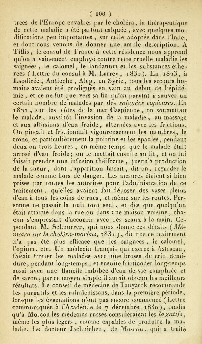 trées de l'Europe envahies par le choiera, la thérapeutique de cette inaladie a été partout calquée , avec quelques mo- difications peu importantes , sur celle adoptée dans l'Inde, et dont nous venons de donner une ample description. A Tiflis, le consul de France à celle résidence nous apprend qu'on a vaiiiement employé contre celte cruelle maladie les saignées, te calomel, le laudanum et les substances éthé- rées (Lettre du consul à M. Larrey, i83o). En iSaS, a Laodicée , Aniioche , Alep, en Syrie, tous les secours hu- mains avaient été prodigués en vain au début de Tépidé- mie , et ce ne fut que vers sa fin qu'on parvint à sauver un certain nombre de malades par des saignées copieuses. En 1821 , sur les côtes de la mer Caspienne, on soumettait le malade , aussitôt l'invasion de la maladie , au massage et aux affusions d'eau froide, alternées avec les frictions. On pinçait et frictionnait vigoureusemeni les membres, le tronc, et particulièrement la poitrine et les épaules, pendant deux ou trois heures , en même temps que le malade était arrosé d'eau froide; on le mettait ensuite au lit, et on lui faisait prendre une infusion îhéiforme , jusqu'à production de la sueur, dont l'apparition faisait, dit-on, regarderie malade comme hors de danger. Les mesures étaient si bien prises par toutes les autorités pour l'administration de ce traitement, qu'elles avaient fait déposer des vases pleijis d'eau à tous les coins de rues, et même sur les routes. Per- sonne ne passait la nuit tout seul , et dès que quelqu'un était attaqué dans la rue ou dans une maison voisine, cha- cun s'empressait d'accourir avec des seaux a la main. Ce- pendant M. Schnurrer, qui nous donne ces détails (Mé- moire sur le choléra-morbus, i83i ) , dit que ce liaitement n'a pas été plus efficace que les saignées, le calomel, ]'opium, etc. Un médecin français qui exerce à Astracan , faisait frotter les malades avec une brosse de crin demi- dure, pendant long-temps , et ensuite frictionner long-temps aussi avec une flanelle imbibée d'eau-devie camphrée et de savon ; par ce moyen simple il aurait obtenu les meilleurs résultats. Le conseil de médecine deTangarok recommande les purgatifs et les rafraîchissans, dans la première période, lorsque les évacuations n'ont pas encore commencé (Lettre communiquée à l'Académie !e 7 décembre i83o), tandis qu'a Moscou les médecins russes considéraient les laxatifs ^ même les plus légers , comme capables de produire la ma- ladie. Le docteur Jachnicheu, de Moscou , qui a traité