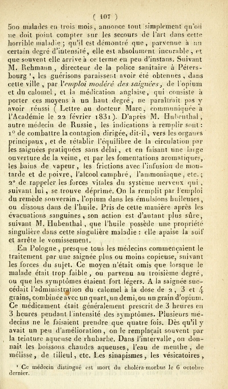 ( lOT ) 5oo îîjalatîes en trois mois, annonce tout sJrapîfmenî qn'oîi lîe doit point compter sur les secours de l'art dans cette horrible sualadie ; qu'il est démontré que, parvenue à un certain degré d'iutensîté, elle est absolument incurable, et que souvent elle arrive a ce terme en peu d'instans. Suivant M. Rehmann , directeur de la police sanitaire à Péters- bourg ', les guérisons paraissent avoir été obtenues, dans cette ville , par l'emploi modéré des saignées y de l'opium et du calomel , et la médication anglaise, qui consiste à porter ces rao}-ens a un haut degré, ne paraîtrait pns y avoir réussi ( Lettre au docteur Marc, communi(juée a l'Académie le 22 février i83i). D'après M. Huf'cnthal, autre médecin de Russie , les indications a remplir sont : 1° de combattre la contagion dirigée, dit-il, vers les organes principaux, et de rétablir l'équilibre de la circulation [)ar les saignées pratiquées sans délai, et en faisant une laige ouverture de la veine, et par les fomenîaîîons aromatique?, les bains de vapeur , les frictions avec l'infusion de mou- tarde et de poivre, ralcool camphié , rammoniaque , etc. ; 2° de rappeler les forces vitales du système nerveux qui , suivant lui , se trouve déprinje. On la renjplit par l'emploi du remède souverain, l'opium dans les émulsions huileuses, ou dissous dans de l'huile. Pris de cette manière après les évacuations sanguines, son action est d'autant plus sûre, suivant M. Hubenthai , que l'huile possède une propriété singulière dans cette singulière maladie : elle apaise la soif et arrête le vomissement. En Pologne, presque tous les médecins commençaient le traitement par une saignée plus ou moins copieuse, suivant les forces du sujet. Ce moyen n'était omis que lorsque le malade était trop faible, ou parvenu au troisième degré, ou que les symptômes étaient fort légers. A la saignée suc- cédait l'administration du calomel a la dose de 2 , 3 et 4 grains, combinée avec un quart, un demi, ou un grain d'opium. Ce médicament était généralement prescrit de 3 heures en 3 heures pendant Tintensité des symptômes. Plusieurs mé- decins ne le faisaient prendre que quatre fois. Dès qu^'l y avait un peu d'amélioration, on le remplaçait souvent par , la teinture aqueuse de rhubarbe. Dans l'intervalle, on don- nait; les boissons chaudes aqueuses, l'eau de menthe, de mélisse, de tilleul, etc. Les sinapismes, les vésicatoires , • Ce médecin distingué est mort du choléra-morbus le 6 oclobre^ dernier.