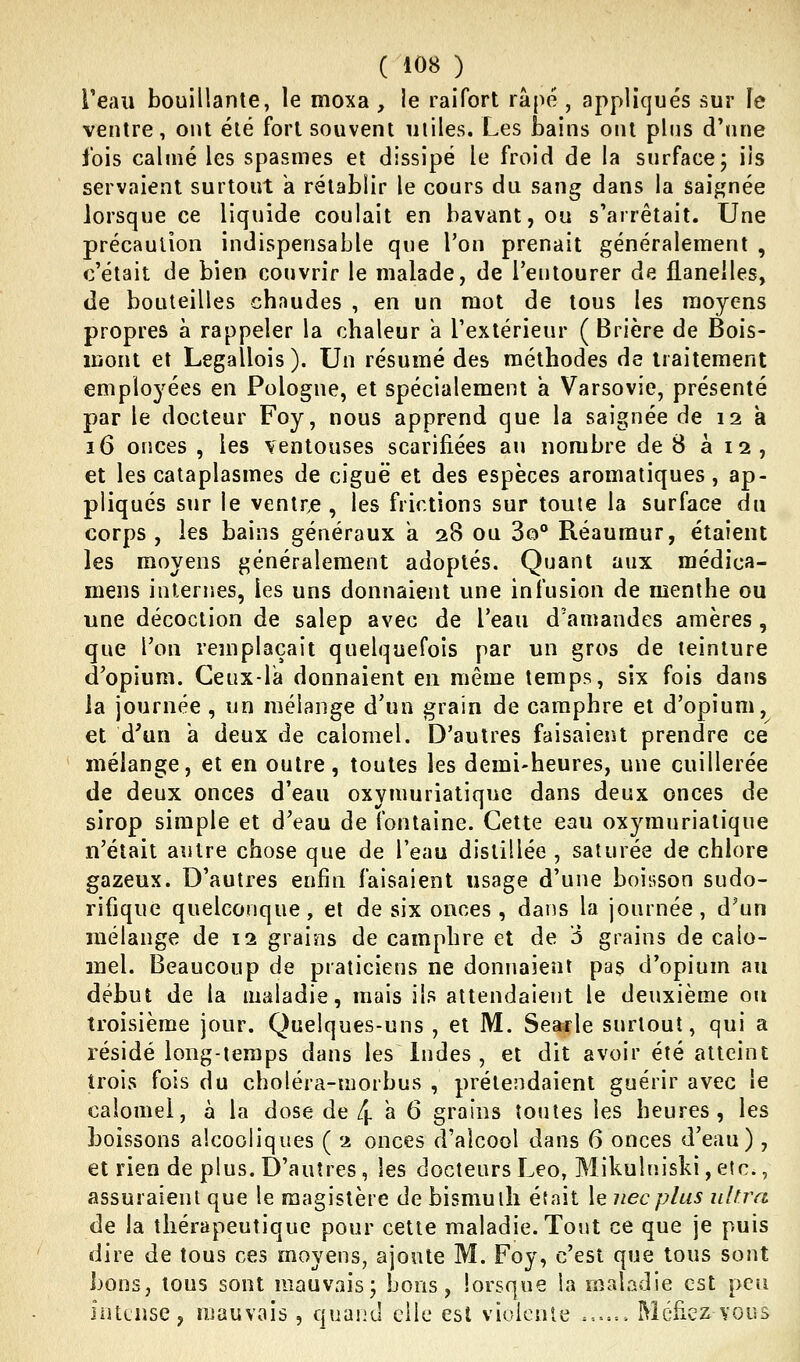 Teau bouillante, le moxa , le raifort râpe , appliqués sur le ventre, ont été fort souvent utiles. Les bains ont pins d'une ibis calmé les spasmes et dissipé le froid de la surface; ils servaient surtout a rétablir le cours du sang dans la saignée lorsque ce liquide coulait en bavant, ou s'arrêtait. Une précaution indispensable que l'on prenait généralement , c'était de bien couvrir le malade, de l'entourer de flanelles, de bouteilles chnudes , en un mot de tous les moyens propres à rappeler la chaleur k l'extérieur ( Brière de Bois- mont et Legallois). Un résumé des méthodes de traitement emploj'ées en Pologne, et spécialement a Varsovie, présenté par le docteur Foy, nous apprend que la saignée de 12 à 16 onces , les ventouses scarifiées au nombre de B à 12, et les cataplasmes de ciguë et des espèces aromatiques, ap- pliqués sur le ventre , les frictions sur toute la surface du corps, les bains généraux a 28 ou 3o° Réaumur, étaient les moyens généralement adoptés. Quant aux médica- mens internes, les uns donnaient une infusion de menthe ou une décoction de salep avec de l'eau d'amandes amères , que l'on remplaçait quelquefois par un gros de teinture d'opium. Geux-la donnaient en même temps, six fois dans la journée , un mélange d'un grain de camphre et d'opium, et d'un a deux de calomel. D'autres faisaient prendre ce mélange, et en outre, toutes les demi-heures, une cuillerée de deux onces d'eau oxymuriatique dans deux onces de sirop simple et d'eau de fontaine. Cette eau oxymuriatique n'était autre chose que de l'eau distillée , saturée de chlore gazeux. D'autres enfin faisaient usage d'une boisson sudo- rifique quelconque, et de six onces, dans la journée, d'un mélange de 12 grains de camphre et de ô grains de calo- mel. Beaucoup de praticiens ne donnaient pas d'opium au début de la maladie, mais ils attendaient le deuxième ou troisième jour. Quelques-uns , et M. Searle surtout, qui a résidé long-temps dans les Indes , et dit avoir été atteint trois fois du choléra-morbus , prétendaient guérir avec le calomel, à la dose de 4 a 6 grains toutes les heures, les boissons alcooliques ( 2 onces d'alcool dans 6 onces d'eau), et rien de plus. D'autres, les docteurs Léo, Mikulniski, etc., assuraient que le magistère de bismuth était le necplus ultra de la thérapeutique pour cette maladie. Tout ce que je puis dire de tous ces moyens, ajoute M. Foy, c'est que tous sont bons, tous sont mauvais; bons, lorsque la maladie est peu intense, mauvais , quand elle est violente ■.■.^■.-.. Méfiez vous