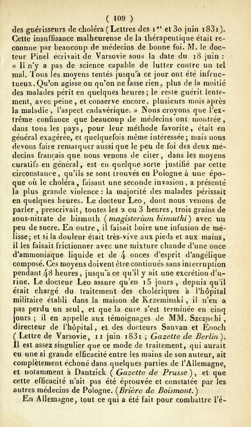 des guérisseurs de choléra (Lettres des i°' et 3o juin i83i). Cette insuffisance malheureuse de la thérapeutique était re- connue par beaucoup de médecins de bonne foi. M. le doc- teur Pinel écrivait de Varsovie sous la date du i8 juin : u 11 n'y a pas de science capable de lutter contre un tel mal. Tous les moyens tentés jusqu'à ce jour ont été infruc- tueux. Qu'on agisse ou qu'on ne fasse rien, plus de la moitié des malades périt en quelques heures; le reste guérit lente- ment, avec peine, et conserve encore, plusieurs mois après la maladie , l'aspect cadavérique. » Nous croyons que Tex- trême confiance que beaucoup de médecins ont montrée, dans tous les pays, pour leur méthode favorite, était en général exagérée, et quelquefois même intéressée; mais nous devons faire remarquer aussi que le peu de foi des deux mé- decins français que nous venons de citer, dans les moyens curatifs en général, est en quelque sorte justifié par cette circonstance, qu'ils se sont trouvés en Pologne à une épo- que où le choléra, faisant une seconde invasion, a présenté la plus grande violence : la majorité des malades périssait en quelqiies heures. Le docteur Léo, dont nous venons de parler , prescrivait, toutes les 2 ou 3 heures, trois grains de sous-nitrate de bismuth {^magisterium hismuthi) avec un peu de sucre. En outre, il faisait boire une infusion de mé- lisse; et si la douleur était très-vive aux pieds et aux mains, il les faisait frictionner avec une mixture chaude d'une once d'ammoniaque liquide et de 4 onces d'esprit d'angélique composé. Ces moyens doivent être continués sans interruption pendant 4^ heures, jusqu'à ce qu'il y ait une excrétion d'u- rine. Le docteur Léo assure qu'en i5 jours, depuis qu'il était chargé du traitement des cholériques a l'hôpital militaire établi dans la maison de Krzeminski , il n'en a pas perdu un seul, et que la cure s'est terminée en cinq jours ; il en appelle aux témoignages de MM. Szezuchi , directeur de l'hôpital, et des docteurs Sauvan et Enoch ( Lettre de Varsovie, 11 juin i83i ; Gazette de Berlin). Il est assez singulier que ce mode de traitement, qui aurait eu une si grande efficacité entre les mains de son auteur, ait complètement échoué dans quelques parties de l'Allemagne, et notamment a Dantzick ( Gazette de Prusse), et que cette efficacité n'ait pas été éprouvée et constatée par les autres médecins de Pologne. (^Brière de Boismout.) En Allemagne, tout ce qui a été fait pour combattre l'é-
