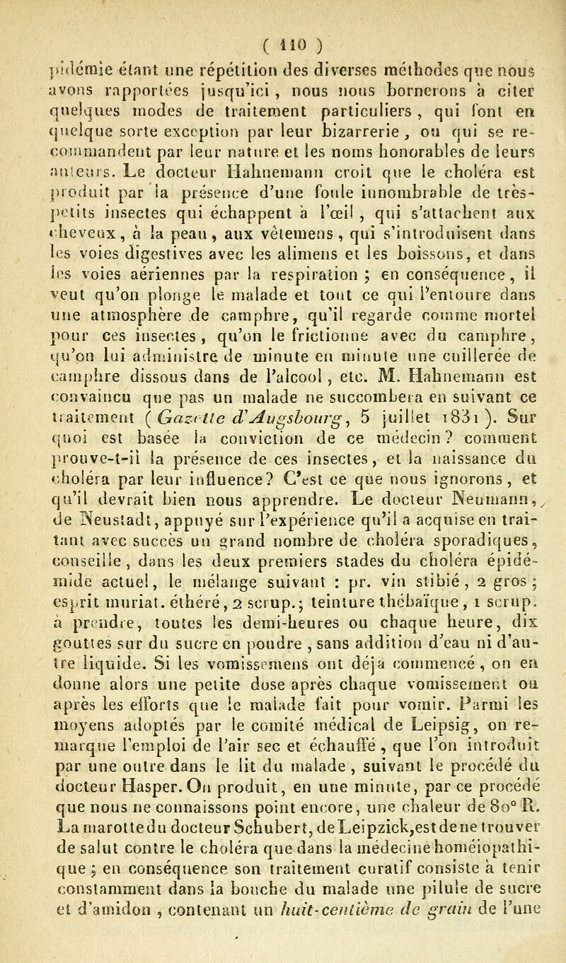pîdémie élant une répétition des diverses méthodes que nous avons rapportées jusqu'ici , nous nous bornerons à citer qiielques modes de traitement particuliers , qui font en quelque sorte exception parleur bizarrerie , ou qui se re- commandent par leur nature et les noms honorables de leurs nuieurs. Le docteur liahnemann croit que le choléra est produit par ia présence d'une foule innombrable de très- petits insectes qui échappent a l'œil, qui s'attachent aux theveux, à la peau, aux vêtemens , qui s'introduisent dans les voies dîgestives avec les alimens ei les boissons, et dans les voies aériennes par la respiration ; en conséquence, il veut qu'on plonge le malade et tout ce qui l'entoure dans une atmosphère de camphre, qu'il regarde comme mortel pour ces insectes, qu'on le frictionne avec du camphre, qu'on lai administre de minute en minute une cuillerée de camphre dissous dans de l'alcool, etc. M. Habnemann est convaincu que pas un malade ne succombera en suivant ce traitement {Gazrtled'Avgshourgj 5 juillet î83i). Sur quoi est basée la conviction de ce médecin ? comment prouve-î-ii la présence de ces insectes, et la naissance du choléra par leur influence? C'est ce que nous ignorons, et qu'il devrait bien nous apprendre. Le docteur Neumann,^ de INeusîadt, appuyé sur l'expérience qu'il a acquise en trai- tant avec succès un «rand nombre de choléra sporadiques, conseille , dans les deux premiers stades du choléra épidé- nvide actuel, le mélange suivant : pr. vin slibié, 2 gros; esprit muriaî. éthéré, 2 scrup.; teinture thcbaïque, 1 scrup. à prendre, toutes les demi-heures ou chaque heure, dix gouttes sur du sucre en poudre , sans addition d'eau ni d'au- tre liquide. Si les vomissemens ont déjà commencé, on en donne alors une petite dose après chaque vomissement oii après les efforts que ie malade fait pour vomir. Parmi les moyens adoptés par le comité médical de Leipsig, on re- marque l'emploi de l'air sec et échauffé , que Ton introduit par une outre dans ie lit du malade , suivant le procédé du docteur Hasper. On produit, en une minute, par ce procédé que nous ne connaissons point encore, une chaleur de 80° R= La marotte du docteur Schubert, de Leipzick,est de ne trou ver de salut contre le choléra que dans la médecine homéiopathi- que; en conséquence son traitement curatif consiste a tenir constamment dans la bouche du malade une pilule de sucre et d'amidon , contenant un ]mit'Centième de grain de l'une