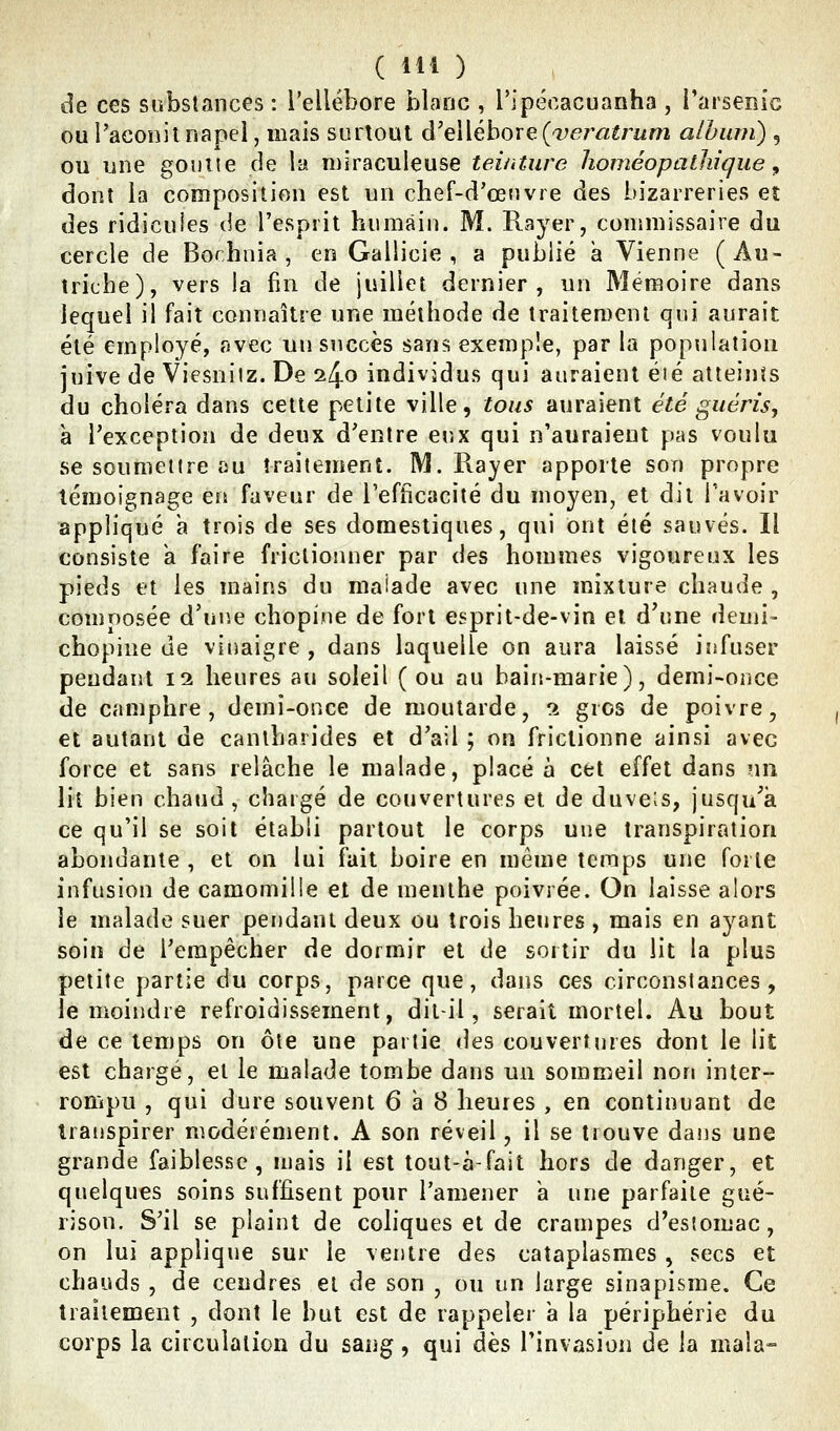 de ces substances : l'ellébore blanc , l'ipécacuanha , l'arseiiic ou l'aconit napel, mais surtout d'eWéhoTeÇver^aîrum album) , ou une gouue de la miraculeuse teinture homéopathique ^ dont la composition est un chef-d'œnvre des bizarreries eî des ridicuîes de l'esprit humain. M. Rayer, commissaire du cercle de Bochnia , en Gallicie , a publié a Vienne (Au- triche), vers la fin de juillet dernier, un Mémoire dans lequel il fait connaître une méthode de traitement qui aurait été employé, avec un succès sans exemple, par la population juive de Viesniiz. De 240 individus qui auraient éié atteints du choléra dans cette petite ville, tous auraient été guéris, à l'exception de deux d'entre eux qui n'auraient pas voulu se soumettre au traitement. M. Pvayer apporte son propre témoignage en faveur de l'efficacité du moyen, et dit l'avoir appliqué a trois de ses domestiques, qui ont été sauvés. Il consiste a faire frictionner par des hommes vigoureux les pieds et les mains du malade avec une mixture chaude , composée d'une chopine de fort esprit-de-vin et d'une demi- chopine de vinaigre , dans laquelle on aura laissé infuser pendant 12 heures au soleil (ou au bain-marie), demi-once de camphre, derni-once de moutarde, 2 gros de poivre, et autant de canlharides et d'ail ; on frictionne ainsi avec force et sans relâche le malade, placé à cet effet dans un lit bien chaud, chargé de couvertures et de duveîs, jusqu'à ce qu'il se soit établi partout le corps une transpiration abondante , et on lui fait boire en même temps une forte infusion de camomille et de menthe poivrée. On laisse alors le malade suer pendant deux ou trois heures, mais en ayant soin de l'empêcher de dormir et de sortir du lit la plus petite partie du corps, parce que, dans ces circonstances, le moindre refroidissement, dil-il, serait mortel. Au bout de ce temps on ôte une partie des couvertures dont le lit est chargé, et le malade tombe dans un sommeil non inter- rompu , qui dure souvent 6 à 8 heures , en continuant de transpirer modérénient. A son réveil, il se trouve dans une grande faiblesse, mais il est tout-à-fait hors de danger, et quelques soins suffisent pour l'amener a une parfaite c^né- rison. S'il se plaint de coliques et de crampes d'estomac, on lui applique sur le ventre des cataplasmes , secs et chauds , de cendres et de son , ou un large sinapisme. Ce traitement , dont le but est de rappeler a la périphérie du corps la circulation du sang, qui dès l'invasion de la maîa»
