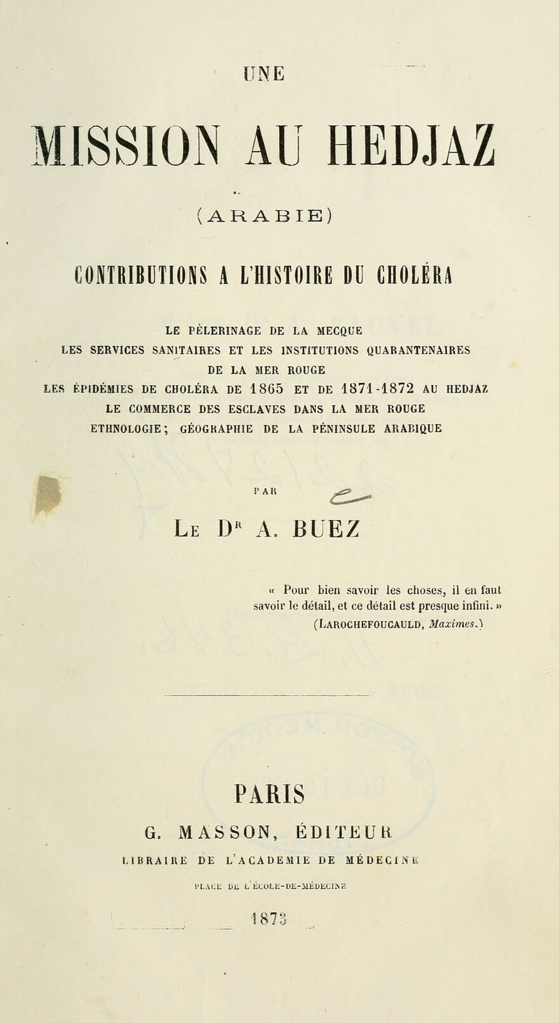 MISSION AU HEDJAZ (ARABIE) CONTBIBUIIONS A L'HISTOIRE DU CHOLERA LE PELERINAGE DE LA MECQUE LES SERVICES SANITAIRES ET LES INSTITUTIONS QUARANTENÂIRES DE LA MER ROUGE LES ÉPIDÉMIES DE CHOLÉRA DE 1865 ET DE 1871-1872 AU HEDJAZ LE COMMERCE DES ESCLAVES DANS LA MER ROUGE ETHNOLOGIE; GÉOGRAPHIE DE LA PÉNINSULE ARABIQUE • Le D a. BUEZ « Pour bien savoir les clioses, il en faut savoir le détail, et ce détail est presque infini. » (LarocheFOUCAULD, Maximes.) PARIS G. MASSON, ÉDITEUR LIBRAIRE DE l'ACADEMIE DE MÉDECINE PLAUE Dli l'ÉCOLE-DE-MKDECINE 1873