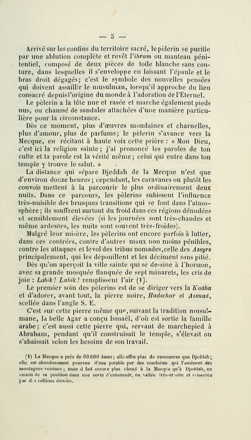 Arrivé sur les confins du territoire sacré, le pèlerin se purifie par une ablution complète et revêt Vihram ou manteau péni- tentiel, composé de deux pièces de toile blanche sans cou- ture, dans lesquelles il s'enveloppe en laissant l'épaule et le bras droit dégagés; c'est le symbole des nouvelles pensées qui doivent assaillir le musulman, lorsqu'il approche du lieu consacré depuis l'origine du monde à l'adoration de l'Éternel. Le pèlerin a la tête nue et rasée et marche également pieds nus, ou chaussé de sandales attachées d'une manière particu- lière pour la circonstance. Dès ce moment, plus d'œuvres mondaines et charnelles, plus d'amour, plus de parfums; le pèlerin s'avance vers la Mecque, en récitant à haute voix cette prière : a Mon Dieu, c'est ici la religion sainte; j'ai prononcé les paroles de ton culte et ta parole est la vérité même; celui qui entre dans ton temple y trouve le salut. » La distance qui sépare Djeddah de la Mecque n'est que d'environ douze heures; cependant, les caravanes ou plutôt les convois mettent à la parcourir le plus ordinairement deux nuits. Dans ce parcours, les pèlerins subissent l'influence très-nuisible des brusques transitions qui se font dans l'atmo- sphère; ils souffrent surtout du froid dans ces régions dénndées et sensiblement élevées (si les journées sont ti'ès-chaudes et même ardentes, les nuits sont souvent très-froides). Malgré leur misère, les pèlerins ont encore parfois à lutter, dans ces contrées, contre d'autres maux non moins pénibles, contre les attaques et levol des tribus nomades,celle des Assyrs principalement, qui les dépouillent et les déciment sans pitié. Dès qu'on aperçoit la ville sainte qui se dessine à l'horizon, avec sa grande mosquée flanquée de sept minarets, les cris de joie : Labik! Labik! remplissent l'air (1). Le premier soin des pèlerins est de se diriger vers la. Kaâba et d'adorer, avant tout, la piejre noire, Hadschar et Assuad, scellée dans l'angle S. E. C'est sur cette pierre même que, suivant la tradition musul- mane, la belle Agar a conçu Ismaël, d'où est sortie la famille arabe: c'est aussi cette pierre qui, servant de marchepied à Abraham, pendant qu'il construisait le temple, s'^élevait ou s'abaissait selon les besoins de son travail. (t) La MecqAie a près de 60 000 âmes; elboffre plus de ressources que Djeddah; elle est abondaniraent pourvue d'eau potable par des conduites qui l'amènent des montagnes voisines ; mais il fait ericoie plus chaud à la Mecque qu'à Djeddah, en laison de sa position aans une sorte d'entonnoir, ou vallée très-él'oile et it&serrée par d<;^ collines élevvies.