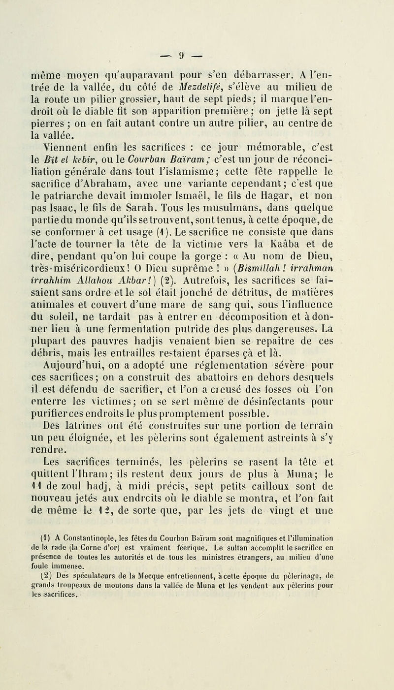 même moyen qu'auparavant pour s'en débarrasser. A l'en- trée de la vallée^ du côté de Mezdelifé, s'élève au milieu de la route un pilier grossier, haut de sept pieds; il marque l'en- droit où le diable fit son apparition première ; on jette là sept pierres ; on en fait autant contre un autre pilier, au centre de la vallée. Viennent enfin les sacrifices : ce jour mémorable, c'est le Bit el kebir, ou le Courban Bdiram; c'est un jour de réconci- liation générale dans tout l'islamisme; cette fête rappelle le sacrifice d'Abraham, avec une variante cependant; c'est que le patriarche devait immoler Ismaëi, le fils de Hagar, et non pas Isaac, le fils de Sarah. Tous les musulmans, dans quelque partie du monde qu'ils setrouvent, sont tenus, à cette époque, de se conformer à cet usage (1). Le sacrifice ne consiste que dans l'acte de tourner la tête de la victime vers la Kaàba et de dire, pendant qu'on lui coupe la gorge : a Au nom de Dieu, très-miséricordieux! 0 Dieu suprême ! » {Bismillah ! irrahman irrahhim Allahou Akbar!) [2). Autrefois, les sacrifices se fai- saient sans ordre elle sol était jonché de détritus, de matières animales et couveit d'une mare de sang qui, sous l'influence du soleil, ne tardait pas à entrer en décomposition et adon- ner lieu à une fermentation putride des plus dangereuses. La plupart des pauvres hadjis venaient bien se repaître de ces débris, mais les entrailles restaient éparses çà et là. Aujourd'hui, on a adopté une réglementation sévère pour ces sacrifices; on a construit des abattoirs en dehors desquels il est défendu de sacrifier, et l'on a creusé des fosses où l'on enterre les victimes; on se sert même de désinfectants pour purifierces endroits le pluspromptement possible. Des latrines ont été construites sur une portion de terrain un peu éloignée, et les pèlerins sont également astreints à s'y rendre. Les sacrifices terminés, les pèlerins se rasent la tête et quittent l'ihram; ils restent deux jours de plus à Muna; le 41 de zoul hadj, à midi précis, sept petits cailloux sont de nouveau jetés aux endroits où le diable se montra, et Ton fait de même le 12, de sorte que, par les jets de vingt et une (1) A Constanlinople, les fêtes du Courban Baïram sont magnifiques et rillumination de la rade (la Corne d'or) est vraiment féerique. Le sultan accomplit le sacrifice en présence de toutes les autorités et de tous les ministres étrangers, au milieu d'une foule immense. (2) Des spéculateurs de la Mecque entretiennent, à celte époque du pèlerinage, de grands troupeaux de moulons dans la vallée de Muna et les vendent aux pèlerins pour les sacrifices.