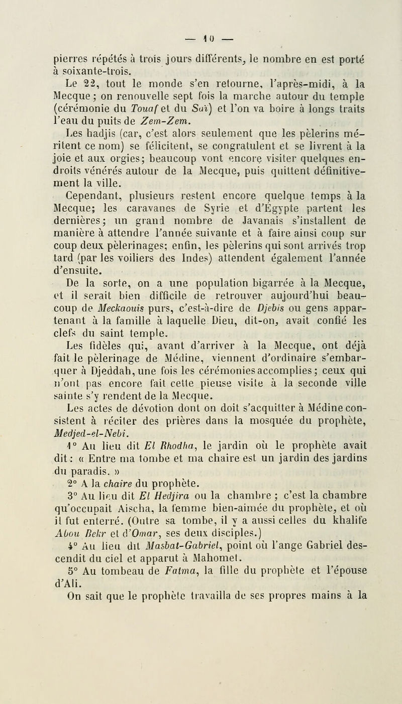 pierres répétés à trois jours différents_j le nombre en est porté à soixante-trois. Le 22, tout le monde s'en retourne, Taprès-midi, à la Mecque; on renouvelle sept fois la marche autour du temple (cérémonie du Touafei du Saï) et l'on va boire à longs traits l'eau du puits de Zem-Zem. Les badjis (car, c'est alors seulement que les pèlerins mé- ritent ce nom) se félicitent, se congratulent et se livrent à la joie et aux orgies; beaucoup vont p.ncore visiter quelques en- droits vénérés autour de la Mecque, puis quittent définitive- ment la ville. Cependant, plusieurs restent encore quelque temps à la Mecque; les caravanes de Syrie et d'Egypte partent les dernières; un grand nombre de Javanais s'installent de manière à attendre l'année suivante et à faire ainsi coup sur coup deux pèlerinages; enfin, les pèlerins qui sont arrivés trop tard (par les voiliers des Indes) attendent également l'année d'ensuite. De la sorte, on a une population bigarrée à la Mecque, et il serait bien difficile de retrouver aujourd'hui beau- coup de Meckaouis purs, c'est-à-dire de Djebis ou gens appar- tenant à la famille à laquelle Dieu, dit-on^ avait confié les clefs du saint temple. Les fidèles qui, avant d'arriver à la Mecque, ont déjà fait le pèlerinage de Médine, viennent d'ordinaire s'embar- quer à Djeddah,une fois les cérémonies accomplies; ceux qui n'ont pas encore fait cette pieuse visite à la seconde ville sainte s'y rendent de la JVlecque. Les actes de dévotion dont on doit s'acquitter à Médine con- sistent à réciter des prières dans la mosquée du prophète, Medjed-el-Nebi. 1° Au lieu dit El Rhodha, le jardin où le prophète avait dit: (( Entre ma tombe et ma chaire est un jardin des jardins du paradis. » 2° A la chaire du prophète. 3° Au lip,u dit El Hedjira ou la chambre ; c'est la chambre qu'occupait Aischa, la femme bien-aimée du prophète, et où il fut enterré. (Outre sa tombe, il y a aussi celles du khalife Abou Bekr et à'Omar, ses deux disciples.) 4* Au lieu dit Masbat-Gabriel^ point où l'ange Gabriel des- cendit du ciel et apparut à Mahomet. 5° Au tombeau de Fatma, la fille du prophète et l'épouse d'Ali. On sait que le prophète tiavailla de ses propres mains à la