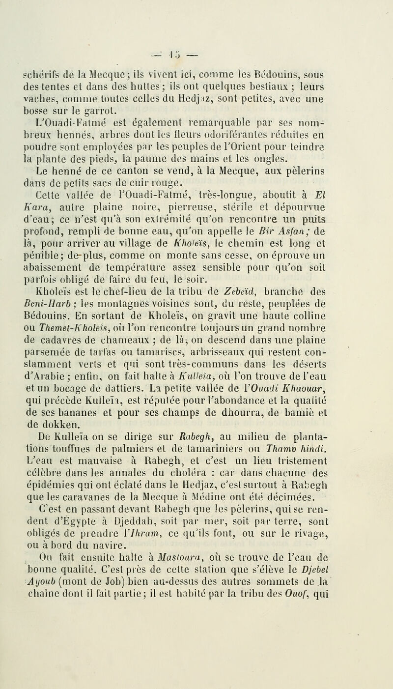 gchérifs de la Mecque; ils vivent ici, comme les Bédouins, sous des tentes et dans des huttes ; ils ont quelques bestiaux ; leurs vaches, comme toutes celles du Hedjaz, sont petites, avec une bosse sur le garrot. L'Ouadi-Fatmé est également remarquable par ses nom^ breux hennés, arbres dont les fleurs odoriférantes réduites en poudre sont employées par les peuples de TOrient pour teindre la plante des pieds, la paume des mains et les ongles. Le henné de ce canton se vend, à la Mecque, aux pèlerins dans de petits sacs de cuir rouge. Celte vallée de TOuadi-Fatmé, très-longue, aboutit à El Kara^ autre plaine noire, pierreuse, stérile et dépourvue d'eau; ce n'est qu'à son extrémité qu'on rencontre un puits profond, rempli de bonne eau, qu'on appelle le Bir Asfan; de là, pour arriver au village de Kholeïs, le chemin est long et pénible; de-plus, comme on monte sans cesse, on éprouve un abaissement de température assez sensible pour qu'on soit parfois obligé de faire du feu, le soir. Kholeïs est le chef-lieu de la tribu de Zebeïd, branche des Beni-Harb ; les montagnes voisines sont, du reste, peuplées de Bédouins. En sortant de Kholeïs, on gravit une haute colline ou Themet-Kholeifi,Qi\Von rencontre toujours un grand nombre de cadavres de chameaux ; de là-, on descend dans une plaine parsemée de tarl'as ou tamaiiscs, arbrisseaux qui restent con- stamment verts et qui sont très-communs dans les déserts d'Arabie ; enfin, on fait halte à KuUeïa, où l'on trouve de l'eau et un bocage de dattiers. La petite vallée de VOuadi Khaouar, qui précède KuUeïa, est réputée pour l'abondance et la quahtc de ses bananes et pour ses champs de dhourra, de bamiè et de dokken. De Kulleïa on se dirige sur Rabegh, au milieu de planta- tions touffues de palmiers et de tamariniers ou Thamv hindi. L'eau est mauvaise à Rabegh, et c'est un lieu tristement célèbre dans les annales du choléra : car dans chacune des épidémies qui ont éclaté dans le Hedjaz, c'est surtout à Rabegh que les caravanes de la Mecque à Médine ont été décimées. C'est en passant devant Rabegh que les pèlerins, qui se ren- dent d'Egypte à Djeddah, soit par mer, soit par terre, sont obligés de prendre Vlhram, ce qu'ils font, ou sur le rivage, ou abord du navire. On fait ensuite halte à Masioura, où se trouve de l'eau de bonne qualité. C'est près de cette station que s'élève le Djebel Ayoub (mont de Job) bien au-dessus des autres sommets de la chaîne dont il fait partie; il est habité par la tribu des Ouof., qui