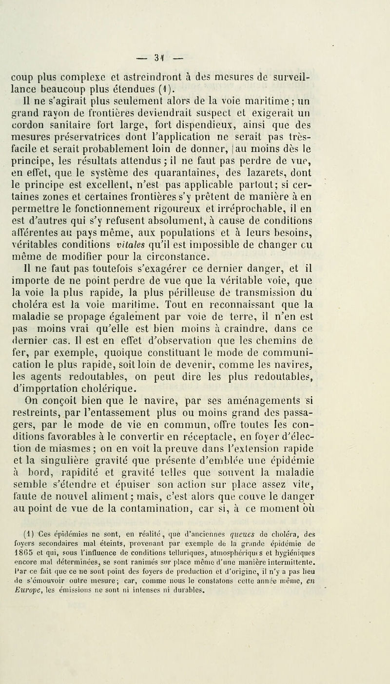 coup plus complexe et astreindront à des mesures de surveil- lance beaucoup plus étendues (1). Il ne s'agirait plus seulement alors de la voie maritime; un grand rayon de frontières deviendrait suspect et exigerait un cordon sanitaire fort large, fort dispendieux, ainsi que des mesures préservatrices dont l'application ne serait pas très- facile et serait probablement loin de donner, [au moins dès le principe, les résultats attendus ; il ne faut pas perdre de vue, en effet, que le système des quarantaines, des lazarets, dont le principe est excellent, n'est pas applicable partout; si cer- taines zones et certaines frontières s'y prêtent de manière à en permettre le fonctionnement rigoureux et irréprochable, il en est d'autres qui s'y refusent absolument, à cause de conditions afférentes au pays même, aux populations et à leurs besoins, véritables conditions vitales qu'il est impossible de changer eu môme de modifier pour la circonstance. Il ne faut pas toutefois s'exagérer ce dernier danger, et il importe de ne point perdre de vue que la véritable voie, que la voie la plus rapide^ la plus périlleuse de transmission du choléra est la voie maritime. Tout en reconnaissant que la maladie se propage également par voie de terre, il n'en est pas moins vrai qu'elle est bien moins à craindre, dans ce dernier cas. Il est en effet d'observation que les chemins de fer, par exemple, quoique constituant le mode de communi- cation le plus rapide, soit loin de devenir, comme les navires, les agents redoutables, on peut dire les plus redoutables, d'importation cholérique. On conçoit bien que le navire, par ses aménagements si restreints, par l'entassement plus ou moins grand des passa- gers, par le mode de vie en commun, offre toutes les con- ditions favorables à le convertir en réceptacle, en foyer d'élec- tion de miasmes; on en voit la preuve dans l'extension rapide et la singulière gravité que présente d'emblée une épidémie à bord, rapidité et gravité telles que souvent la maladie semble s'étendre et épuiser son action sur place assez vite, faute de nouvel aliment; mais, c'est alors que couve le danger au point de vue de la contamination, car si, à ce moment où (i) Ces épidémies ne sont, en réalité, que d'anciennes queues de choléra, des foyers secondaires mal éteints, provenant par exemple de la grande épidémie de 1865 et qui, sous l'influence de conditions telluriques, atmosphériques et hygiéniques encore mal déterminées, se sont ranimés sur place même d'une manière intermittente, l'ar ce fait que ce ne sont point des foyers de production et d'origine, il n'y a pas lieu de s'émouvoir outre mesure; car, comme nous le constatons celte année même, en Europe, les émissions ne sont ni intenses ni durables.