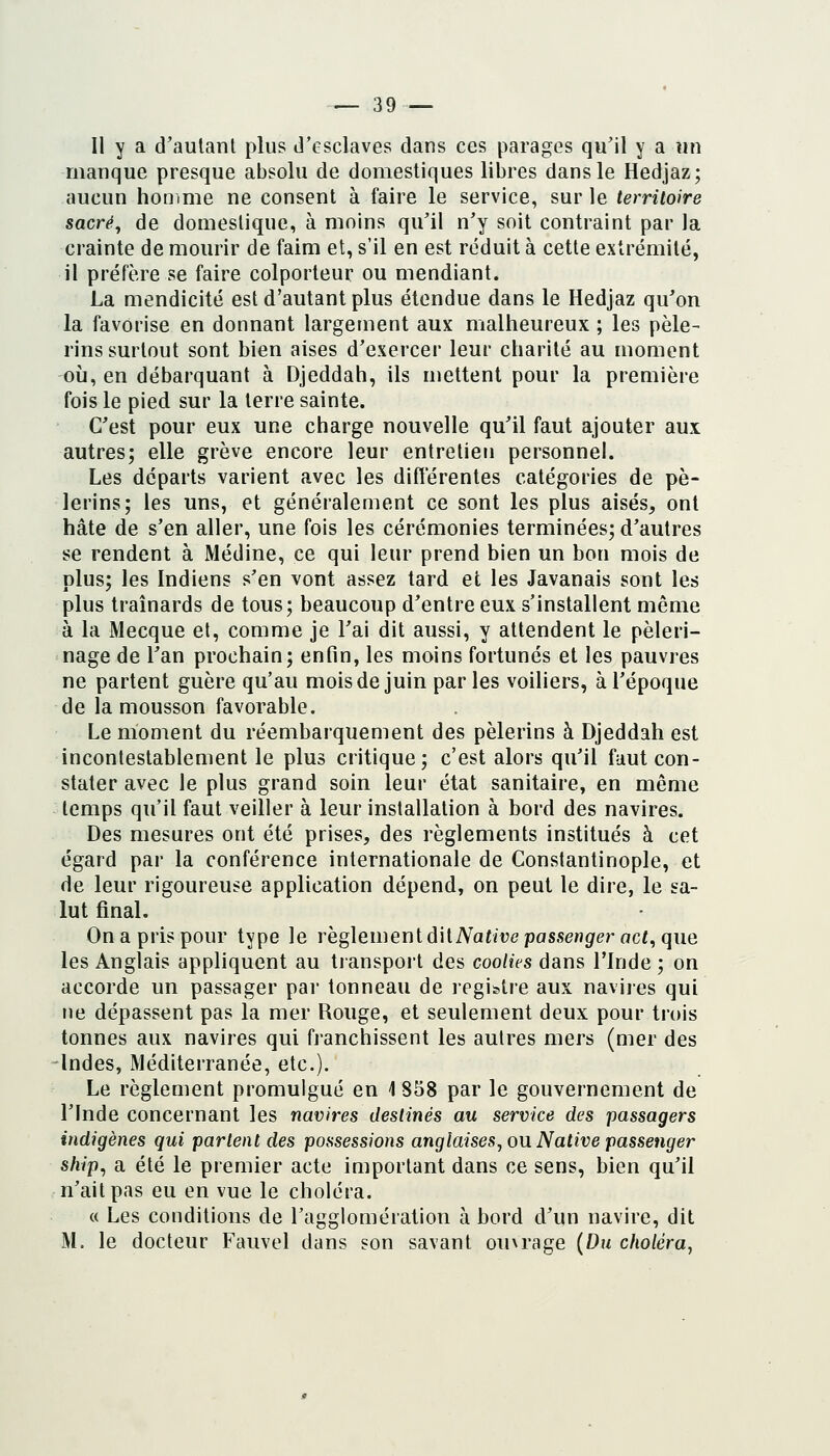 Il y a d'autant plus d'esclaves dans ces parages qu'il y a un manque presque absolu de domestiques libres dans le Hedjaz; aucun honime ne consent à faire le service, sur le territoire sacré, de domestique, à moins qu'il n'y soit contraint par la crainte de mourir de faim et, s'il en est réduit à cette extrémité, il préfère se faire colporteur ou mendiant. La mendicité est d'autant plus étendue dans le Hedjaz qu'on la favorise en donnant largement aux malheureux ; les pèle- rins surtout sont bien aises d'exercer leur charité au moment où, en débarquant à Djeddah, ils mettent pour la première fois le pied sur la terre sainte. C'est pour eux une charge nouvelle qu'il faut ajouter aux autres; elle grève encore leur entretien personnel. Les départs varient avec les différentes catégories de pè- lerins; les uns, et généralement ce sont les plus aisés, ont hâte de s'en aller, une fois les cérémonies terminées; d'autres se rendent à Médine, ce qui leur prend bien un bon mois de plus; les Indiens s'en vont assez tard et les Javanais sont les plus traînards de tous; beaucoup d'entre eux s'installent même à la Mecque et, comme je l'ai dit aussi, y attendent le pèleri- nage de l'an prochain; enfin, les moins fortunés et les pauvres ne partent guère qu'au mois de juin parles voiliers, à l'époque de la mousson favorable. Le moment du réembarquement des pèlerins à Djeddah est incontestablement le plus critique; c'est alors qu'il faut con- stater avec le plus grand soin leur état sanitaire, en même temps qu'il faut veiller à leur installation à bord des navires. Des mesures ont été prises, des règlements institués à cet égard par la conférence internationale de Constantinople, et de leur rigoureuse application dépend, on peut le dire, le sa- lut final. On a pris pour type le rëgleiueniôiiNative passenger act, que les Anglais appliquent au transport des coolies dans l'Inde ; on accorde un passager par tonneau de registre aux naviies qui ne dépassent pas la mer Rouge, et seulement deux pour trois tonnes aux navires qui franchissent les autres mers (mer des -Indes, Méditerranée, etc.). Le règlement promulgué en 1 858 par le gouvernement de l'Inde concernant les navires destinés au service des passagers indigènes qui parlent des possessions anglaises, ou. Native passenger ship, a été le premier acte important dans ce sens, bien qu'il n'ait pas eu en vue le choléra. « Les conditions de l'agglomération à bord d'un navire, dit M. le docteur Fauvel dans son savant ouNrage {Du choléra,