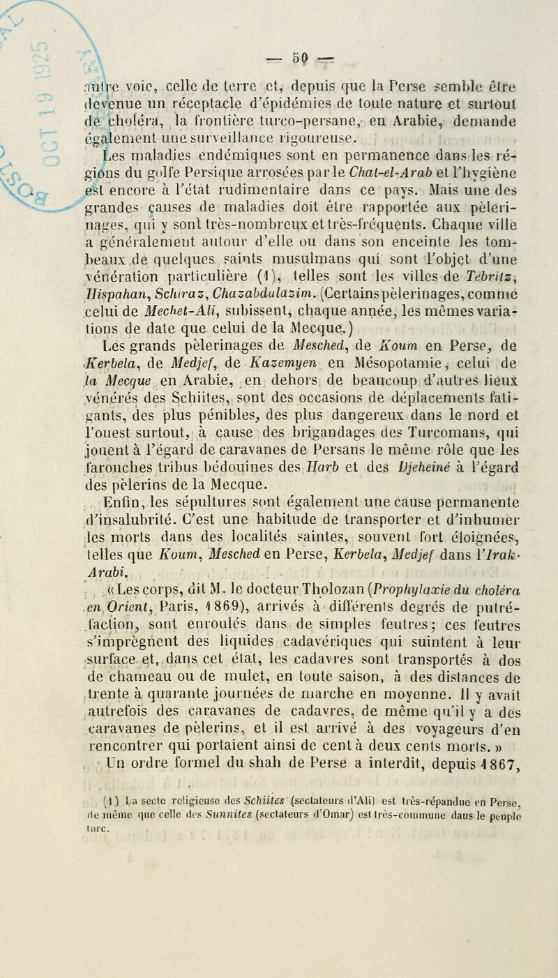 nîUrc voie, celle de terre et, depuis que la Perse semble cire devenue un réceptacle d'épidémies de toute nature et surtout de choléra, la frontière turco-persane,- en Arabie, demande également une surveillance rigoureuse. Les maladies endémiques sont en permanence dans les ré- gions du golfe Persique arrosées parle Chal-el-Arab et Phygiène est encore à Pétat rudimentaire dans ce pays. Mais une des grandes causes de maladies doit être rapportée aux pèleri- nages, (\n\ y son't très-nombreux et très-fréquents. Chaque ville a généralement autour d'elle ou dans son enceinte les tom- beaux de quelques saints musulmans qui sont Pobjet d'une vénération particulière (1)4 telles sont les villes de Tebriiz, Hispahan, Schiraz, Chazabdulazim. (Certainspèlerinages, comme celui de Mechet-Ali, subissent, chaque année, les mêmes varia- tions de date que celui de la Mecque.) Les grands pèlerinages de Mesched^ de Koum en Perse^ de >Kerhela^ de Medjef^ de Kazemyen en Mésopotamie, celui de la Mecque en Arabie, en dehors de beaucoup d'autres lieux vénérés des Schiites, sont des occasions dé déplacements fati- gants, des plus pénibles, des plus dangereux dans le nord et l'ouest surtout, à cause des brigandages des Turcomans, qui jouent à l'égard de caravanes de Persans le même rôle que les farouches tribus bédouines des Harh et des Djeheiné à Pégard des pèlerins de la Mecque. Enfin, les sépultures sont également une cause permanente d'insalubrité. C'est une habitude de transporter et d'inhumer les morts dans des localités saintes, souvent fort éloignées., telles que /lowm, Mesched en Perse, Kerbela^ Medjef dans l'Irak- Arabi. (( Les corps, dit M. le docteur Tholozan [Prophylaxie du choléra en Orient^ Paris, ^1869), arrivés à différents degrés de putré- faction, sont enroulés dans de simples feutres; ces feutres s'imprègnent des liquides cadavériques qui suintent à leur surface et, dans cet état, les cadavres sont transportés à dos de chameau ou de mulet, en toute saison, à des distances de trente à quarante journées de marche en moyenne. II y avait autrefois des caravanes de cadavres, de même qu'il y a des caravanes de pèlerins, et il est arrivé à des voyageurs d'en rencontrer qui portaient ainsi de cent à deux cents morts. » Un ordre formel du shah de Perse a interdit, depuis ^1867, (i) La secte religieuse des Schiites {seclaleurs d'Ali) est très-répandue en Perse rie même que celle dis Sunnites (sectateurs d'Omar) est très-commune daus Je peuple turc.