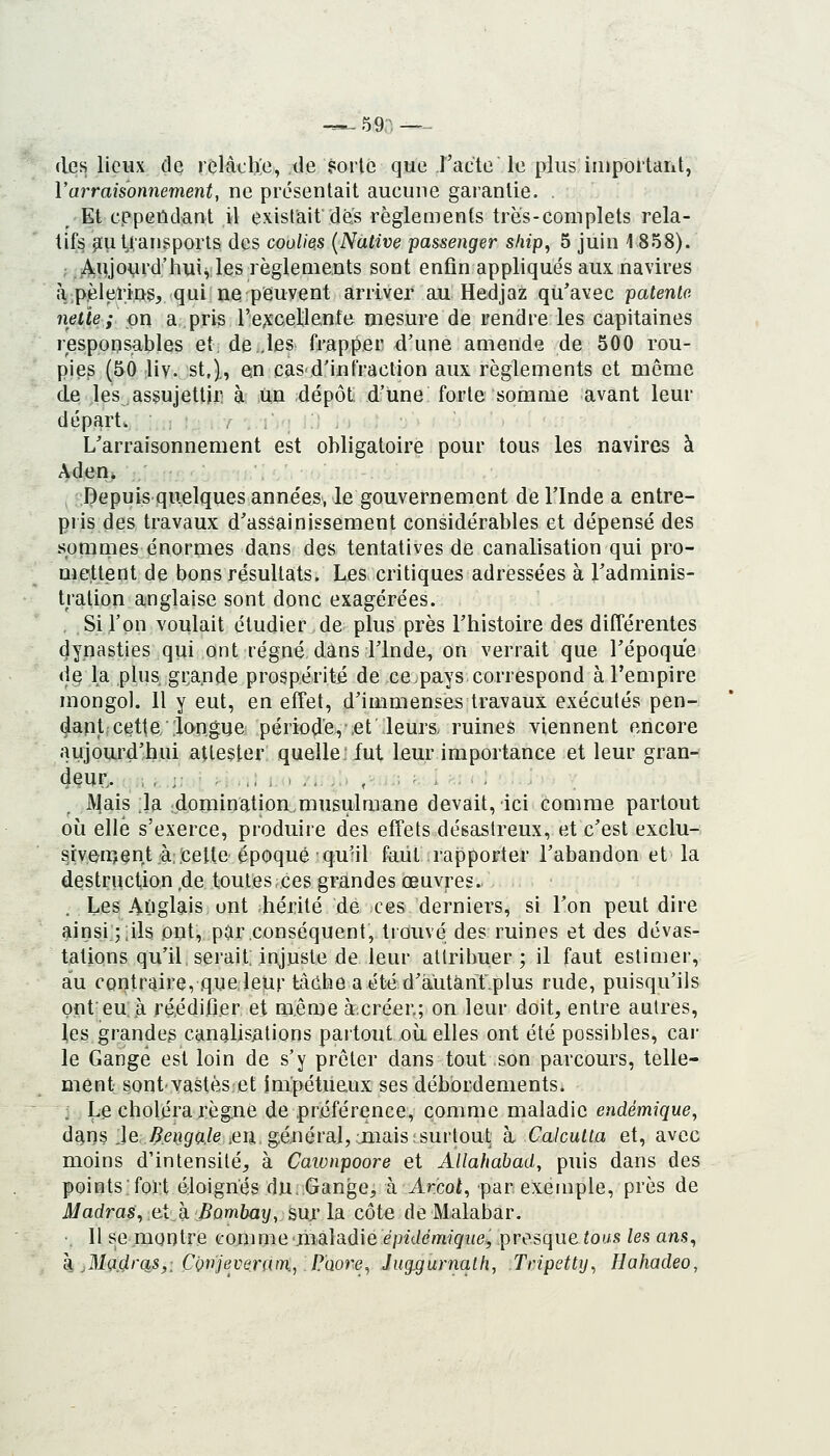 -^ 59n -— (les lieux de relâche, de ?orlc que l'acte le plus iiuportant, Varraisonnement, ne présentait aucune garantie. . Et cependant il existait des règlements très-complets rela- tifs y[u transports des coolies {Native passenger ship, 5 juin 1 858). ; j^ujovrd'huivles règlements sont enfin appliqués aux navires à,pèlerins, qui ne peuvent arriver au Hedjaz qu'avec patenta nette ; on a pris re;fcel;le.nte mesure de rendre les capitaines responsables et. de .les frapper d'une amende de 500 rou- pies (50 liv. st.)., en cas d'infraction aux règlements et même de les assujettir à un dépôt d'une forte somme avant leur départ. L'arraisonnement est obligatoire pour tous les navires à AdeHi Depuis quelques années, le gouvernement de l'Inde a entre- pris des travaux d'assainissement considérables et dépensé des somnies énormes dans des tentatives de canalisation qui pro- mettent de bons résultats. Les critiques adressées à l'adminis- tration anglaise sont donc exagérées. , Si l'on voulait étudier de plus près l'histoire des différentes dynasties qui ont régné dans l'Inde, on verrait que l'époque de la plus, grande prospérité de ce.pays correspond à l'empire mongol. Il y eut, en effet, d'immenses travaux exécutés pen- dant cette longue période, et leurs, ruines viennent encore aujourd'hui attester quelle: fut leur importance et leur gran- deur,. , , .:: ■ .. ,,; , > -.. ,.. , : ^ JV|ais ;la idornination^musulroane devait, ici comme partout où elle s'exerce, produire des effets désastreux, et c'est exclu- siveir^ent à::cetle époque qu'il faut rapporter l'abandon et la destruction de toutes ces grandes œuvres. Les AOgl^is ont hérité de ces derniers, si l'on peut dire ainsi ;;ils ont, par conséquent, trouvé des ruines et des dévas- tations qu'il serait; injuste de leur attribuer; il faut estimer, au contraire, que leur t:àche aétéd'àiitànf.plus rude, puisqu'ils onfeu, à ré^édifier et même àcréer.; on leur doit, entre autres, les grandeg canalis/itions partout où elles ont été possibles, car le Gange est loin de s'y prêter dans tout son parcours, telle- ment sont yastèset impétueux ses débordements. : Le choléra règne de préférence, comme maladie endémique, d^ns Je.i^e^iga./e ,en général, jiiais surtout k Calcutta et, avec moins d'intensité, à Cawnpoore et Allahabad, puis dans des pointsfort éloignés du Gange, à Arcoi, par exemple, près de Madras, eX h Bombay, sm* la côte de Malabar. • Il se montre comme maladie épidémique, presque tous les ans, k .Madras,: CQnjevenun.jP'Qore^ Jug.gurnath, Tripetty^ Hahadeo,