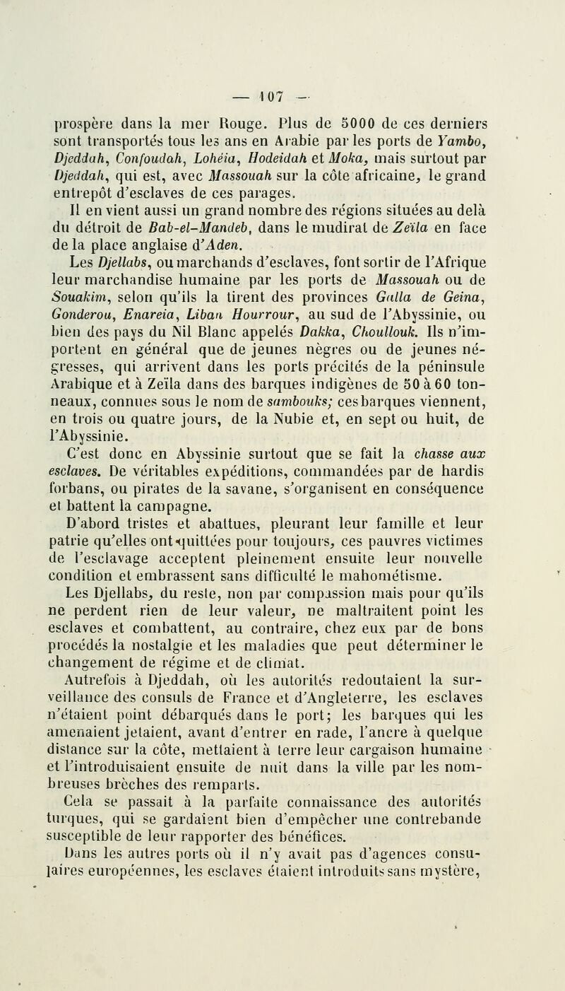 prospère dans la mer Rouge. Plus de 5000 de ces derniers sont transportés tous les ans en Arabie parles ports de YambOy Djcddah^ Confoudah, Lohéia, Hodeidah et Moka, mais surtout par Djeddali^ qui est, avec Massouah sur la côte africaine, le grand entrepôt d'esclaves de ces parages. Il en vient aussi un grand nombre des régions situées au delà du détroit de Bab-el-Mandeb, dans le mudirat de Zeïla en face delà place anglaise d'Aden. Les Djellabs, ou marchands d'esclaves, font sortir de l'Afrique leur marchandise humaine par les ports de Massouah ou de Souakim, selon qu'ils la tirent des provinces Galla de Geina, Gonderou, Enareia^ Liban Hourrour, au sud de l'Abyssinie, ou bien des pays du Nil Blanc appelés Dakka, Choullouk. Ils n'im- portent en général que de jeunes nègres ou de jeunes né- gresses, qui arrivent dans les ports précités de la péninsule Arabique et à Zeïla dans des barques indigènes de 50 à 60 ton- neaux, connues sous le nom de sambouks; ces barques viennent, en trois ou quatre jours, de la Nubie et, en sept ou huit, de l'Abyssinie. C'est donc en Abyssinie surtout que se fait la chasse aux esclaves. De véritables expéditions, commandées par de hardis forbans, ou pirates de la savane, s'organisent en conséquence et battent la campagne. D'abord tristes et abattues, pleurant leur famille et leur patrie qu'elles ont «quittées pour toujours, ces pauvres victimes de l'esclavage acceptent pleinement ensuite leur nouvelle condition et embrassent sans difficulté le mahométisme. Les Djellabs, du reste, non par compassion mais pour qu'ils ne perdent rien de leur valeur, ne maltraitent point les esclaves et combattent, au contraire, chez eux par de bons procédés la nostalgie et les maladies que peut déterminer le changement de régime et de climat. Autrefois à Djeddah, oi^i les autorités redoutaient la sur- veillance des consuls de France et d'Angleterre, les esclaves n'étaient point débarqués dans le port; les barques qui les amenaient jetaient, avant d'entrer en rade, l'ancre à quelque distance sur la côte, mettaient à terre leur cargaison humaine et l'introduisaient ensuite de nuit dans la ville par les nom- breuses brèches des remparts. Cela se passait à la parfaite connaissance des autorités turques, qui se gardaient bien d'empêcher une contrebande susceptible de leur rapporter des bénéfices. Dans les autres ports où il n'y avait pas d'agences consu- laires européennes, les esclaves étaient introduits sans mystère,
