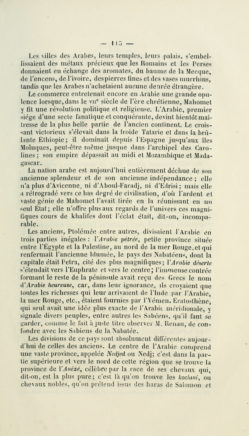 — 113 — Les villes des Arabes, leurs temples, leurs palais, s'embel- lissaient des métaux précieux que les Romains et les Perses donnaient en échange des aromates, du baume do la Mecque, de Tencens, de l'ivoire, des pierres fines et des vases murrhins, tandis que les Arabes n'achetaient aucune denrée étrangère. Le commerce entretenait encore en Arabie une grande opu- lence lorsque, dans le vii^ siècle de Tère chrétienne, Mahomet y fit une révolution politique et religieuse. L'Arabie, premier siège d'une secte fanatique et conquérante, devint bientôt maî- tresse de la plus belle partie de l'ancien continent. Le crois- sant victorieux s'élevait dans la froide Tatarie et dans la brû- lante Ethiopie; il dominait depuis l'Lspagne jusqu'aux îles Moluques, peut-être même jusque dans l'archipel des Caro- lines ; son empire dépassait au midi et Mozambique et Mada- gascar. La nation arabe est aujourd'hui entièrement déchue de son ancienne splendeur et de son ancienne indépendance ; elle n'a plus d'Avicenne, ni d'Aboul-Faradj, ni d'Edrisi; mais elle a rétrogradé vers ce bas degré de civilisation, d'où l'ardent et vaste génie de Mahomet l'avait tirée en la réunissant en un seul État; elle n'offre plus aux regards de l'univers ces magni- fiques cours de khalifes dont l'éclat était, dit-on, incompa- rable. Les anciens, Ptolémée entre autres, divisaient l'Arabie en trois parties inégales : l'Arabie pétrée, petite province située entre l'Egypte et la Palestine, au nord de la mer Rouge, et qui renfermait l'ancienne Idumée, le pays des Nabatéens, dont la capitale était Petra, cité des plus magnifiques; l'Arabie déserte s'étendait vers l'Euphrate et vers le centre; l'immense contrée formant le reste de la péninsule avait reçu des Grecs le nom d'Arabie heureuse, car, dans leur ignorance, ils croyaient que toutes les richesses qui leur arrivaient de l'Inde par l'Arabie, la mer Rouge, etc., étaient fournies par l'Yémen. Ératosthène, qui seul avait une idée plus exacte de l'Arabit méridionale, y signale divers peuples, entre autres les Sabéens, qu'il faut se garder, comme le fait ajuste titre observer M. Renan, de con- fondre avec les Sabiens de la Nabatée. Les divisions de ce pays sont absolument différentes aujour- d'hui de celles des anciens. Le centre de l'Arabie comprend une vaste province, appelée Nedjed ou Nedj; c'est dans la par- tie supérieure et vers le nord de cette région que se trouve la province de l'Anézé, célèbre par la race de ses chevaux qui, dit-on, est la plus pure; c'est là qu'on trouve les koclani, ou chevaux nobles, qu'on prétend issus des haras de Salomon et