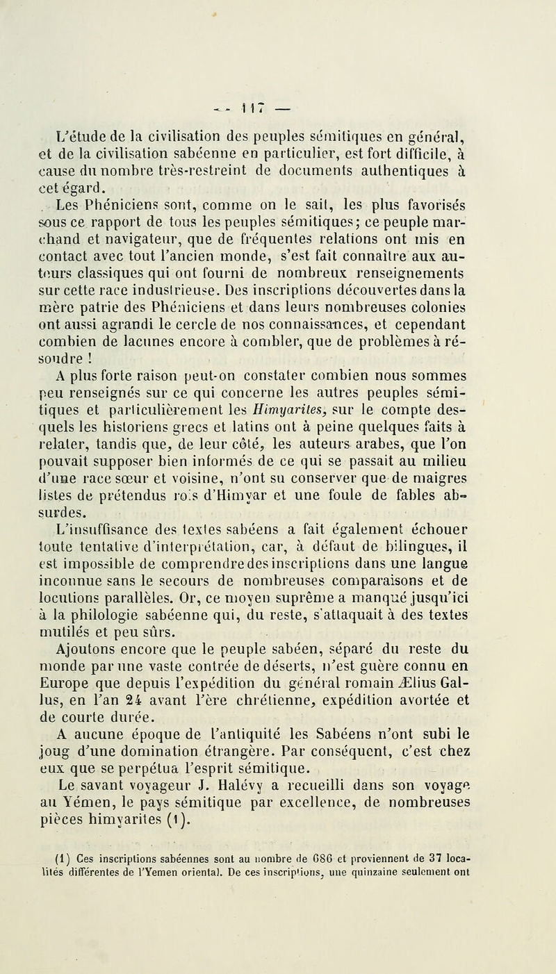 L'étude de la civilisation des peuples sémitiques en général, et de la civilisation sabéenne en particulier, est fort difficile, à cause du nombre très-restreint de documents authentiques à cet égard. Les Phéniciens sont, comme on le sait, les plus favorisés sous ce rapport de tous les peuples sémitiques; ce peuple mar- chand et navigateur, que de fréquentes relations ont mis en contact avec tout l'ancien monde, s'est fait connaître aux au- ttmrs classiques qui ont fourni de nombreux renseignements sur cette race industrieuse. Des inscriptions découvertes dans la mère patrie des Phéniciens et dans leurs nombreuses colonies ont aussi agrandi le cercle de nos connaissances, et cependant combien de lacunes encore à combler, que de problèmes à ré- soudre ! A plus forte raison peut-on constater combien nous sommes peu renseignés sur ce qui concerne les autres peuples sémi- tiques et particulièrement les Himyarites, sur le compte des- quels les historiens grecs et latins ont à peine quelques faits à relater, tandis que^ de leur côté^ les auteurs arabes, que Ton pouvait supposer bien informés de ce qui se passait au milieu d'une race sœur et voisine, n'ont su conserver que de maigres listes de prétendus ro^s d'Himyar et une foule de fables ab- surdes, L'insufflsance des textes sabéens a fait également échouer toute tentative d'interprétation, car, à défaut de bilingues, il est impossible de comprendre des inscriptions dans une langue inconnue sans le secours de nombreuses comparaisons et de locutions parallèles. Or, ce moyen suprême a manqué jusqu'ici à la philologie sabéenne qui, du reste, s'attaquait à des textes mutilés et peu sûrs. Ajoutons encore que le peuple sabéen, séparé du reste du monde par une vaste contrée de déserts, n'est guère connu en Europe que depuis l'expédition du généial romain ^Elius Gal- lus, en Tan 24 avant l'ère chrétienne, expédition avortée et de courte durée. A aucune époque de l'antiquité les Sabéens n'ont subi le joug d'une domination étrangère. Par conséquent, c'est chez eux que se perpétua l'esprit sémitique. Le savant voyageur J. Halévy a recueilli dans son voyage au Yémen, le pays sémitique par excellence, de nombreuses pièces himyarites (l). (1) Ces inscriptions sabéennes sont au nombre de G86 et proviennent de 37 loca- lités différentes de l'Yemen orienta). De ces inscriptions, une quinzaine seulement ont