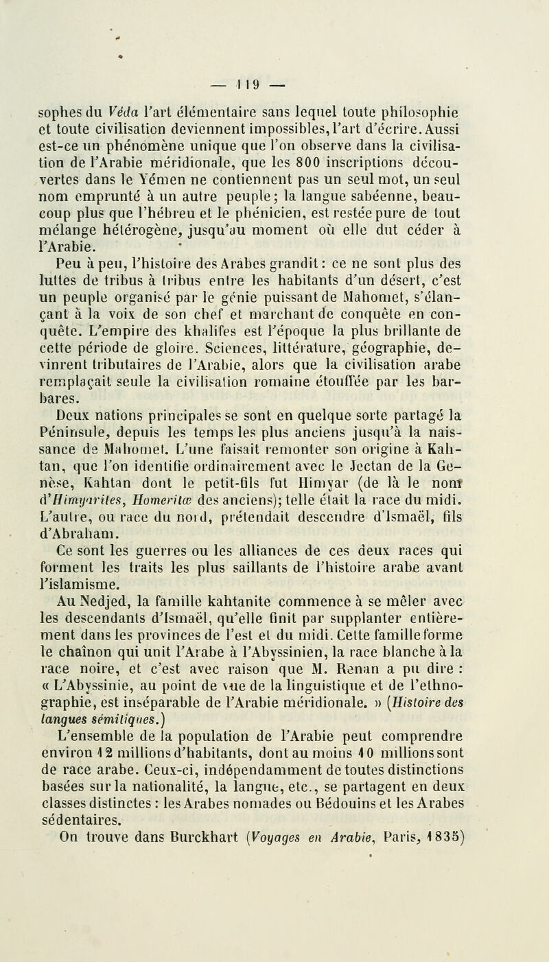 — 119 — sophes du Véda Tart éléaientaire sans lequel toute philosophie et toute civilisation deviennent impossibles, Tart d'écrire. Aussi est-ce un phénomène unique que l'on observe dans la civilisa- tion de l'Arabie méridionale, que les 800 inscriptions décou- vertes dans le Yémen ne contiennent pas un seul mot, un seul nom emprunté à un autre peuple; la langue sabéenne, beau- coup plus que l'hébreu et le phénicien, est restée pure de tout mélange hétérogène, jusqu'au moment oii elle dut céder à l'Arabie. Peu à peu, l'histoire des Arabes grandit : ce ne sont plus des luttes de tribus à tribus entre les habitants d'un désert, c'est un peuple organisé par le gt'^nie puissant de Mahomet, s'élan- çant à la voix de son chef et marchant de conquête en con- quête. L'empire des khalifes est l'époque la plus brillante de cette période de gloire. Sciences, littérature, géographie, de- vinrent tributaires de l'Arabie, alors que la civilisation arabe remplaçait seule la civilisation romaine étouffée par les bar- bares. Deux nations principales se sont en quelque sorte partagé la Péninsule, depuis les temps les plus anciens jusqu'à la nais- sance de Mahomet. L'une faisait remonter son origine à Kah- tan, que l'on identifie ordinairement avec le Jectan de la Ge- nèse, Kahtan dont le petit-flls fut Himyar (de là le nom d'Himij'iriles, Homeritœ des anciens); telle était la race du midi. L'autre, ou race du nord, prétendait descendre d'ismaël, fils d'Abraham. Ce sont les guerres ou les alliances de ces deux races qui forment les traits les plus saillants de l'histoire arabe avant rislamisme. Au Nedjed, la famille kahtanite commence à se mêler avec les descendants d'ismaël, qu'elle finit par supplanter entière- ment dans les provinces de l'est et du midi. Cette famille forme le chaînon qui unit l'Arabe à l'Abyssinien, la race blanche à la race noire, et c'est avec raison que M. Renan a pu dire : « L'Abyssinie, au point de vue de la linguistique et de l'ethno- graphie, est inséparable de l'Arabie méridionale. » [Histoire des langues sémiliqùes.) L'ensemble de la population de l'Arabie peut comprendre environ 12 milUons d'habitants, dont au moins 4 0 millions sont de race arabe. Ceux-ci, indépendamment de toutes distinctions basées sur la nationalité, la langue, etc., se partagent en deux classes distinctes : les Arabes nomades ou Bédouins et les Arabes sédentaires.