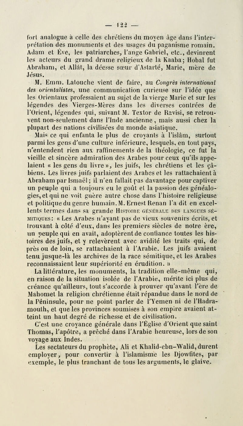 fort analogue à celle des chrétiens du moyen âge dans l'inter- prétation des monuments et des usages du paganisme romain. Adam et Eve, les patriarches. Fange Gabriel, etc., devinrent les acteurs du grand drame religieux de la Kaaba; Hobal fut Abraham, et Allât, la déesse sœur d'Astarté, Marie, mère de Jésus. M. Euim. Latouche vient de faire, au Congrès mternational des orientalistes, une communication curieuse sur Tidée que les Orientaux professaient au sujet de la vierge Marie et sur les légendes des Vierges-Mères dans les diverses contrées de l'Orient, légendes qui, suivant M. Textor de Ravisi, se retrou- vent non-seulement dans Tlnde ancienne, mais aussi chez la plupart des nations civilisées du monde asiatique. Mais ce qui enfanta le plus de croyants à l'islam, surtout parmi les gens d'une culture inférieure, lesquels, en tout pays, n'entendent rien aux raffinements de la théologie, ce fut la vieille et sincère admiration des Arabes pour ceux qu'ils appe- laient « les gens du livre», les juifs, les chrétiens et les çâ- biens. Les livres juifs parlaient des Arabes et les rattachaient à Abraham parismaël; il n'en fallait pas davantage pour captiver un peuple qui a toujours eu le goût et la passion des généalo- gies, et qui ne voit guère autre chose dans l'histoire religieuse et politique du genre humain. M. Ernest Renan l'a dit en excel- lents termes dans sa grande Histoire générale des langues sé- mitiques: « Les Arabes n'ayant pas de vieux souvenirs écrits, et trouvant à côté d'eux, dans les premiers siècles de notre ère, un peuple qui en avait, adoptèrent de confiance toutes les his- toires des juifs, et y relevèrent avec avidité les traits qui, de près ou de loin, se rattachaient à l'Arabie. Les juifs avaient tenu jusque-là les archives de la race séuiitique, et les Arabes reconnaissaient leur supériorité en érudition. » La littérature, les monuments, la tradition elle-même qui, en raison de la situation isolée de l'Arabie, mérite ici plus de créance qu'ailleurs, tout s'accorde à prouver qu'avant Tère de Mahomet la religion chrétienne était répandue dans le nord de la Péninsule, pour ne point parler de TYemen ni de l'Hadra- mouth, et que les provinces soumises à son empire avaient at- teint un haut degré de richesse et de civilisation. C'est une croyance générale dans l'Église d'Orient que saint Thomas, l'apôtre, a prêché dans l'Arabie heureuse, lors de son voyage aux Indes. Les sectateurs du prophète, Ali et Khalid-ebn-Walid, durent employer, pour convertir à l'islamisme les Djowfites, par exemple, le plus tranchant de tous les arguments, le glaive.