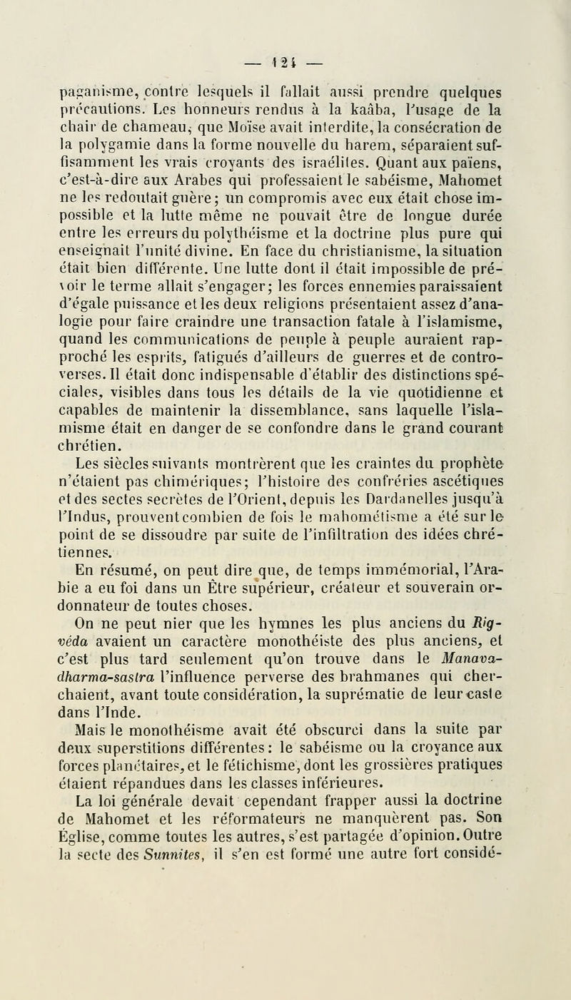 pafïanisme, contre lesquels il fallait aussi prendre quelques précautions. Les honneurs rendus à la kaâba, Pusage de la chair de chameau^ que Moïse avait interdite, la consécration de la polygamie dans la forme nouvelle du harem, séparaient suf- fisamment les vrais croyants des Israélites. Quant aux païens, c'est-à-dire aux Arabes qui professaient le sabéisme, Mahomet ne les redoutait guère; un compromis avec eux était chose im- possible et la lutte même ne pouvait être de longue durée entre les erreurs du polythéisme et la doctrine plus pure qui enseignait l'unité divine. En face du christianisme, la situation était bien différente. Une lutte dont il était impossible de pré- \oir le terme allait s'engager; les forces ennemies paraissaient d'égale puissance et les deux religions présentaient assez d'ana- logie pour faire craindre une transaction fatale à l'islamisme, quand les communications de peuple à peuple auraient rap- proché les esprits^ fatigués d'ailleurs de guerres et de contro- verses. Il était donc indispensable d'établir des distinctions spé- ciales^ visibles dans tous les détails de la vie quotidienne et capables de maintenir la dissemblance, sans laquelle l'isla- misme était en danger de se confondre dans le grand courant chrétien. Les siècles suivants montrèrent que les craintes du prophète n'étaient pas chimériques; l'histoire des confréries ascétiques et des sectes secrètes de l'Orient, depuis les Dardanelles jusqu'à l'Indus, prouvent combien de fois le mahomélisme a été sur le- point de se dissoudre par suite de l'infiltration des idées chré- tiennes. En résumé, on peut dire que, de temps immémorial, l'Ara- bie a eu foi dans un Être supérieur, créateur et souverain or- donnateur de toutes choses. On ne peut nier que les hymnes les plus anciens du Rig- véda avaient un caractère monothéiste des plus anciens, et c'est plus tard seulement qu'on trouve dans le Manava- dharma-sastra l'influence perverse des brahmanes qui cher- chaient, avant toute considération, la suprématie de leur caste dans l'Inde. Mais le monothéisme avait été obscurci dans la suite par deux superstitions différentes: le sabéisme ou la croyance aux forces planétaires, et le fétichisme, dont les grossières pratiques étaient répandues dans les classes inférieures. La loi générale devait cependant frapper aussi la doctrine de Mahomet et les réformateurs ne manquèrent pas. Son Église, comme toutes les autres, s'est partagée d'opinion.Outre la secte des Sunnites, il s'en est formé une autre fort considé-