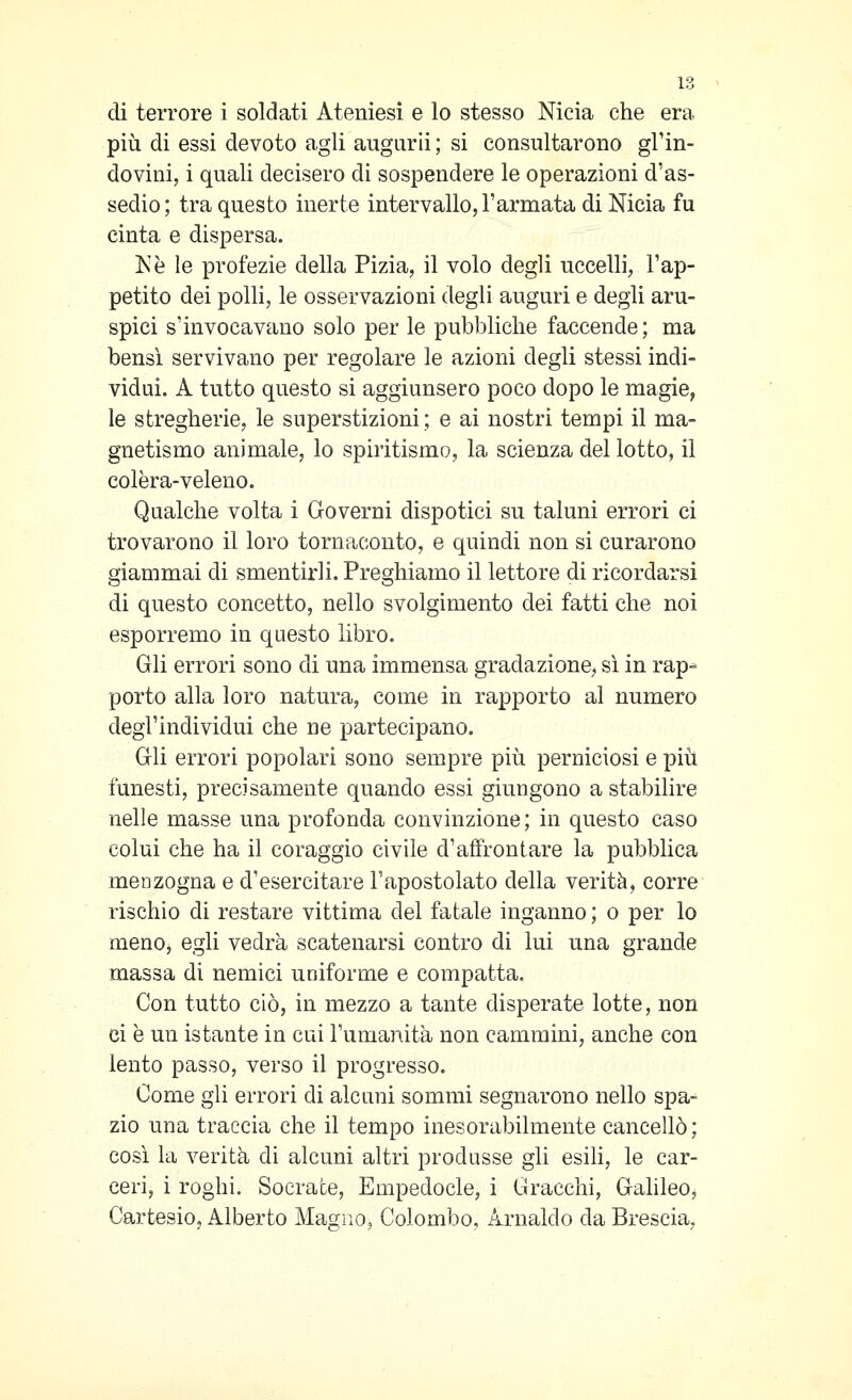 di terrore i soldati Ateniesi e lo stesso Nicla che era più di essi devoto agli augurii ; si consultarono gl'in- dovini, i quali decisero di sospendere le operazioni d'as- sedio; tra questo inerte intervallo, l'armata di Nicla fu cinta e dispersa. Ne le profezie della Pizia, il volo degli uccelli, l'ap- petito dei polli, le osservazioni degli auguri e degli aru- spici s'invocavano solo per le pubbliche faccende ; ma bensì servivano per regolare le azioni degli stessi indi- vidui. A tutto questo si aggiunsero poco dopo le magie, le stregherie, le superstizioni; e ai nostri tempi il ma- gnetismo animale, lo spiritismo, la scienza del lotto, il colèra-veleno. Qualche volta i Governi dispotici su taluni errori ci trovarono il loro tornaconto, e quindi non si curarono giammai di smentirli. Preghiamo il lettore di ricordarsi di questo concetto, nello svolgimento dei fatti che noi esporremo in questo libro. Gli errori sono di una immensa gradazione, sì in rap^ porto alla loro natura, come in rapporto al numero degl'individui che ne partecipano. Gli errori popolari sono sempre più perniciosi e più funesti, precisamente quando essi giungono a stabilire nelle masse una profonda convinzione; in questo caso colui che ha il coraggio civile d'affrontare la pubblica menzogna e d'esercitare l'apostolato della verità, corre rischio di restare vittima del fatale inganno ; o per lo meno, egli vedrà scatenarsi contro di lui una grande massa di nemici uniforme e compatta. Con tutto ciò, in mezzo a tante disperate lotte, non ci è un istante in cui Tumanita non cammini, anche con lento passo, verso il progresso. Come gli errori di alcuni sommi segnarono nello spa- zio una traccia che il tempo inesorabilmente cancellò ; così la verità di alcuni altri produsse gli esili, le car- ceri, i roghi. Socrate, Empedocle, i Gracchi, Galileo, Cartesio, Alberto Magno, Colombo, Arnaldo da Brescia,