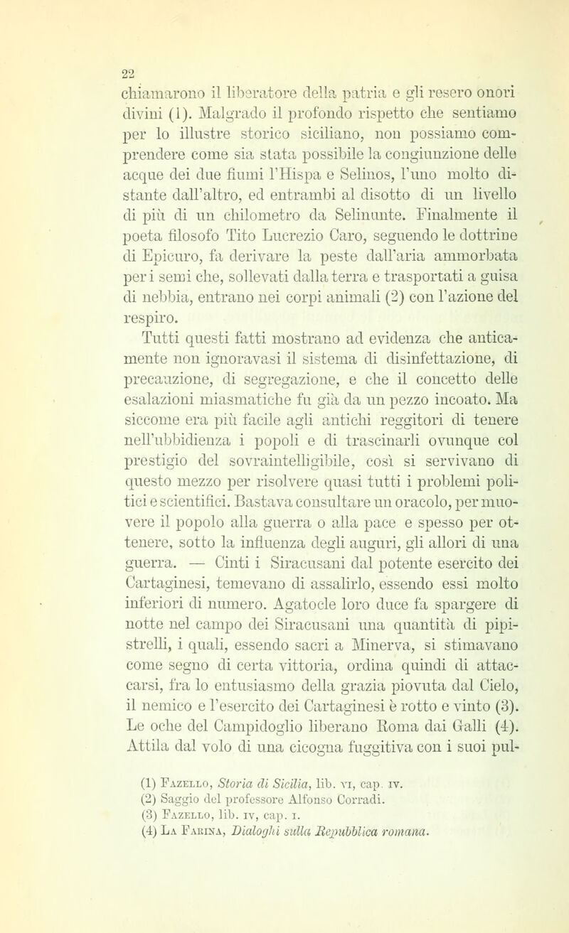 chiamarono il liberatore della patria e gli resero onori divini (1). Malgrado il profondo rispetto che sentiamo per lo illustre storico siciliano, non possiamo com- prendere come sia stata possibile la congiunzione delle acque dei due fiumi l'Hispa e Selinos, l'uno molto di^ stante dall'altro, ed entrambi al disotto di un livello di più di un chilometro da Selinimte. Finalmente il poeta filosofo Tito Lucrezio Caro, seguendo le dottrine di Epicuro, fa derivare la peste dall'aria ammorbata peri semi che, sollevati dalla terra e trasportati a guisa di nebbia, entrano nei corpi animali (2) con l'azione del respiro. Tutti questi fatti mostrano ad evidenza che antica- mente non ignoravasi il sistema di disinfettazione, di precauzione, di segregazione, e che il concetto delle esalazioni miasmatiche fu già da un pezzo incoato. Ma siccome era più facile agli antichi reggitori di tenere nell'ubbidienza i popoli e di trascinarli ovunque col prestigio del sovraintellìgibile, cosi si servivano di questo mezzo per risolvere quasi tutti i problemi poli- tici e scientifici. Bastava consultare un oracolo, per muo- vere il popolo alla guerra o alla pace e spesso per ot- tenere, sotto la influenza degli auguri, gli allori di una guerra. — Cinti i Siracusani dal potente esercito dei Cartaginesi, temevano di assalirlo, essendo essi molto inferiori di numero. Agatocle loro duce fa spargere di notte nel campo dei Siracusani una quantità di pipi- strelli, i quali, essendo sacri a Minerva, si stimavano come segno di certa vittoria, ordina quindi di attac- carsi, fra lo entusiasmo della grazia piovuta dal Cielo, il nemico e l'esercito dei Cartaginesi è rotto e vinto (3). Le oche del Campidoglio liberano Roma dai Galli (4). Attila dal volo di una cicogna fuggitiva con i suoi pul- (1) Fazello, Storia di Sicilia, lib. vi, cap. iv. (2) Saggio del professore Alfonso Corradi. (3) Fazello, lib. iv, cap. i. (4) La Farina, Dialoghi sulla Bej^uhUica romana.