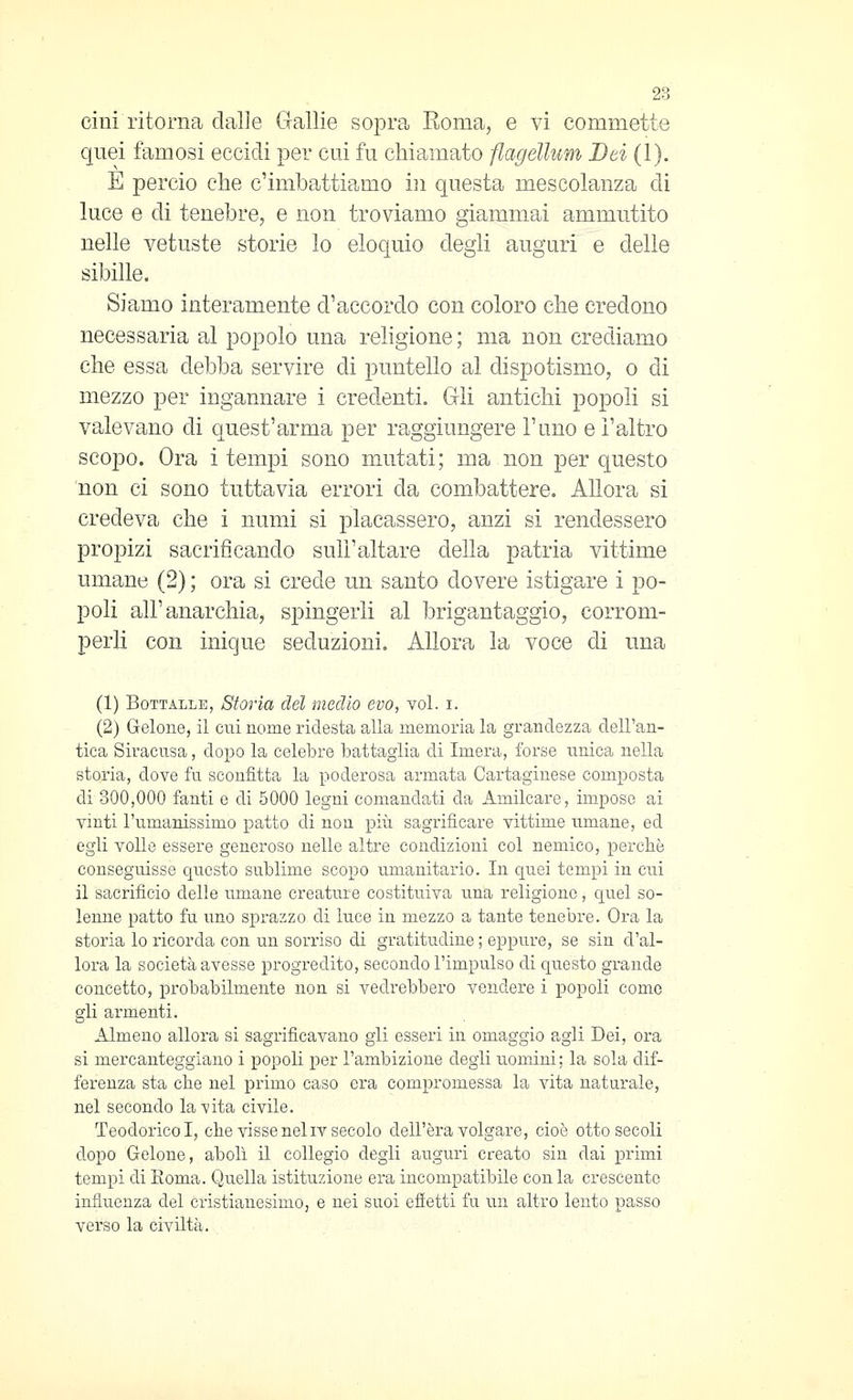 Cini ritorna dalle Gallie sopra Roma, e vi commette quei famosi eccidi per cui fu chiamato flageìlum Bei (1). E perciò che c'imbattiamo i]i questa mescolanza di luce e di tenebre, e non troviamo giammai ammutito nelle vetuste storie lo eloquio degli auguri e delle sibille. Siamo interamente d'accordo con coloro che credono necessaria al popolo una religione; ma non crediamo che essa debba servire di puntello al dispotismo, o di mezzo per ingannare i credenti. Gli antichi popoli si valevano di quest'arma per raggiungere l'uno e l'altro scopo. Ora i tempi sono mutati; ma non per questo non ci sono tuttavia errori da combattere. Allora si credeva che i numi si placassero, anzi si rendessero propizi sacrificando sull'alta^re della patria vittime umane (2) ; ora si crede un santo dovere istigare i po- poli all'anarchia, s|)ingerli al brigantaggio, corrom- perli con inique seduzioni. Allora la voce di una (1) BoTTALLE, Storia del medio evo, voi. i. (2) Gelone, il cui nome ridesta alla memoria la grandezza dell'an- tica Siracusa, dopo la celebre battaglia di Imera, forse unica nella storia, dove fu sconfitta la poderosa armata Cartaginese composta di 300,000 fanti e di 5000 legni comandati da Amilcare, imposo ai vinti l'umanissimo patto di non più sagrifìcare vittime umane, ed egli volle essere generoso nelle altre condizioni col nemico, perchè conseguisse questo sublime scopo umanitario. In quei tempi in cui il sacrificio delle umane creature costituiva una religione, quel so- lenne patto fu uno sprazzo di luce in mezzo a tante tenebre. Ora la storia lo ricorda con un sorriso di gratitudine ; eppure, se sin d'al- lora la società avesse progredito, secondo l'impulso di questo grande concetto, probabilmente non si vedrebbero vendere i popoli come gli armenti. Almeno allora si sagrifìcavano gli esseri in omaggio agli Dei, ora si mercanteggiano i popoli per l'ambizione degli uomini ; la sola dif- ferenza sta che nel primo caso era compromessa la vita naturale, nel secondo la vita civile. Teodorico I, che visse nel iv secolo dell'era volgare, cioè otto secoli dopo Gelone, abolì il collegio degli auguri creato sin dai primi tempi di Roma. Quella istituzione era incompatibile conia crescente influenza del cristianesimo, e nei suoi efietti fu un altro lento passo verso la civiltà.