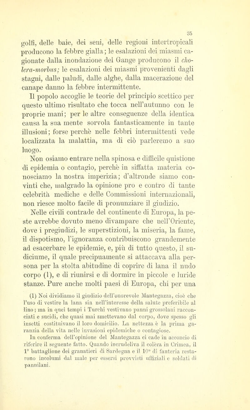 golfi, delle baie, dei seni, delle regioni intertropicali producono la febbre gialla ; le esalazioni dei miasmi ca- gionate dalla inondazione del Gange producono il clio- lera-morhits; le esalazioni dei miasmi provenienti dagli stagni, dalle paludi, dalle alghe, dalla macerazione del canape danno la febbre intermittente. Il popolo accoglie le teorie del principio scettico per questo ultimo risultato che tocca nelFautunno con le proprie mani; per le altre conseguenze della identica causa la sua mente sorvola fantasticamente in tante illusioni ; forse perchè nelle febbri intermittenti vede localizzata la malattia, ma di ciò parleremo a suo luogo. Non osiamo entrare nella spinosa e difiicile quistione di epidemia o contagio, perchè in siffatta materia co- nosciamo la nostra imperizia; d'altronde siamo con- vinti che, malgrado la opinione prò e contro di tante celebrità mediche e delle Commissioni internazionali, non riesce molto facile di pronunziare il giudizio. Nelle civili contrade del continente di Europa, la pe- ste avrebbe dovuto meno divampare che neir Oriente, dove i pregiudizi, le superstizioni, la miseria, la fame, il dispotismo, rignoranza contribuiscono grandemente ad esacerbare le epidemie, e, più di tutto questo, il su- diciume, il quale precipuamente si attaccava alla per- sona per la stolta abitudine di coprire di lana il nudo corpo (1), e di riunirsi e di dormire in piccole e luride stanze. Pure anche molti paesi di Europa, chi per una (1) Noi dividiamo il giudizio dell'onorevole Mantegazza, cioè che l'uso di vestire la lana sia nell'interesse della salute preferibile al lino ; ma in quei tempi i Turchi vestivano panni grossolani raccon- ciati e sucidi, che quasi mai smettevano dal corpo, dove spesso gli insetti costitiiivano il loro domicilio. La nettezza è la prima ga- ranzia della vita nello invasioni epidemiche o contagiose. In conferma dell'opinione del Mantegazza ci cade in acconcio di riferire il seguente fatto. Quando incrudeliva il colèra in Crimea, il 1° battaglione dei granatieri di Sardegna e il 10*^ di fanteria resta- rono incollimi da^l male per essersi provvisti ufiiziali e soldati di pannilani.