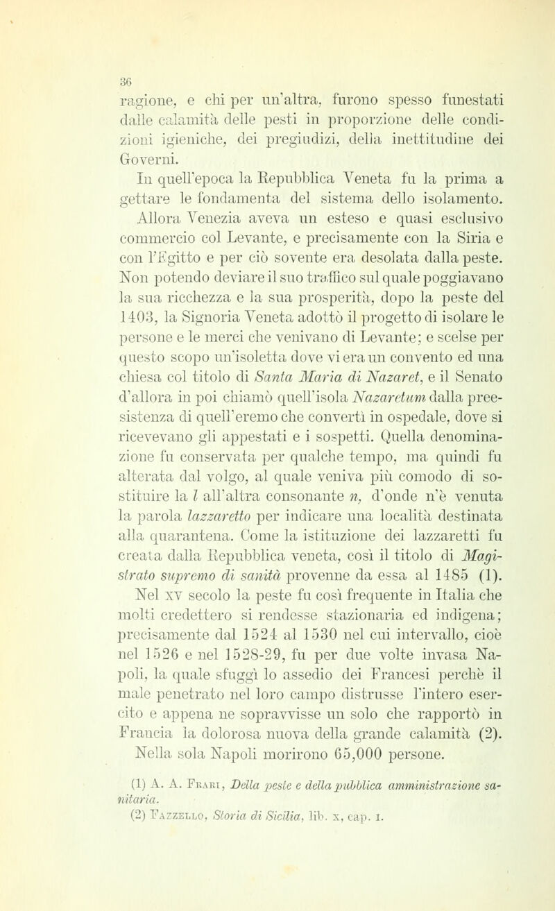 ragione, e chi per un'altra, furono spesso funestati dalle calamità delle pesti in proporzione delle condi- zioni igieniche, dei pregiudizi, della inettitudine dei Governi. In quell'epoca la Repubblica Veneta fu la prima a gettare le fondamenta del sistema dello isolamento. Allora Venezia aveva un esteso e quasi esclusivo commercio col Levante, e precisamente con la Siria e con l'Egitto e per ciò sovente era desolata dalla peste. Non potendo deviare il suo traffico sul quale poggiavano la sua ricchezza e la sua prosperità, dopo la peste del 1403, la Signoria Veneta adottò il progetto di isolare le persone e le merci che venivano di Levante; e scelse per questo scopo un'isoletta dove vi era un convento ed una chiesa col titolo di Santa Maria di Nazaret, e il Senato d'allora in poi chiamò quell'isola Nazaretum dalla pree- sistenza di quell'eremo che converti in ospedale, dove si ricevevano gli appestati e i sospetti. Quella denomina- zione fu conservata per qualche tempo, ma quindi fu alterata dal volgo, al quale veniva più comodo di so- stituire la l all'altra consonante n, d'onde n'è venuta la parola lazzaretto per indicare una località destinata alla quarantena. Come la istituzione dei lazzaretti fu creata dalla Eepubblica veoeta, cosi il titolo di Magi- strato supremo di sanità provenne da essa al 1485 (1). Nel XV secolo la peste fu così frequente in Italia che molti credettero si rendesse stazionaria ed indigena; precisamente dal 1524 al 1530 nel cui intervallo, cioè nel 1526 e nel 1528-29, fu per due volte invasa Na- poli, la quale sfuggì lo assedio dei Francesi perchè il male penetrato nel loro campo distrusse l'intero eser- cito e appena ne sopravvisse un solo che rapportò in Francia la dolorosa nuova della grande calamità (2). Nella sola Napoli morirono 65,000 persone. (1) A. A. Fkaki, Della 2)este e della pubblica amministrazione sa- nitaria. (2) Fazzello, Storia di Sicilia, lib. x, cap. i.