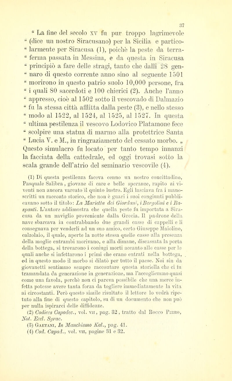 ^^ La fine del secolo xv fu pur troppo lagrimevole  (dice un nostro Siracusano) per la Sicilia e partico- ^ larmente per Siracusa (1), poiché la peste da terra-  ferma passata in Messina, e da questa in Siracusa  principiò a fare delle stragi, tanto che dalli 28 gen-  naro di questo corrente anno sino al seguente 1501  morirono in questo patrio suolo 10,000 persone, fra  i quali 80 sacerdoti e 100 chierici (2). Anche l'anno ^ appresso, cioè al 1502 sotto il vescovado di Dalmazio  fu la stessa città afflitta dalla peste (3), e nello stesso '' modo al 1522, al 1524, al 1525, al 1527. In questa  ultima pestilenza il vescovo Lodovico Platamone fece ^ scolpire una statua di marmo alla protettrice Santa  Lucia V. e M., in ringraziamento del cessato morbo. „ Questo simulacro fu locato per tanto tempo innanzi la facciata della cattedrale, ed os'si trovasi sotto la scala grande dell'atrio del seminario vescovile (4). (1) Di questa pestilenza faceva cenno un nostro concittadino, Fascinale Saliìora , giovane di care e belle speranze, rapito ai vi- venti non ancora varcato il quinto lustro. Egli lasciava fra i mano- scritti un racconto storico, clie non è guari i suoi congiunti pubbli- cavano sotto il titolo: La Manetta dei Giordani, iBergolini e iBa- s]panti. L'autore addimostra che quella peste fu importata a Sira- cusa da un naviglio proveniente dalla Grecia. Il padrone della nave sbarcava in contrabbando due grandi casse di cappelli e li consegnava per venderli ad un suo amico, certo Giuseppe Maiolino, calzolaio, il c|uale, aperte la notte stessa quelle casse alla presenza della moglie entrambi morivano, e alla dimane, discassata la porta della bottega, si trovarono i coniugi morti accanto alle casse per le quali anche si infettarono i primi che erano entrati nella bottega, ed in questo modo il morbo si dilatò per tiitto il paese. Noi sin da giovanetti sentimmo sempre raccontare questa storiella che ci in tramandata da generazione in generazione, ma l'accogliemmo quasi come una favola, perchè non ci pareva possibile che una merce in- fetta potesse avere tanta forza da togliere immediatamente la vita ai circostanti. Però questo simile risultato il lettore lo vedrà ripe- tuto alla fine di questo capitolo, su di un documento che non può per nulla ispirarci delle diffidenze. (2) Codiccs Capodcc, voi. vii, pag. 32 , tratto dal Eocco Pirro, Not. Ecd. Sìjrac. io) Gaetani, In Manchisnio Kal., pag. 41. (4) Cod. Capod., voi. yii, pagine 31 e 32.