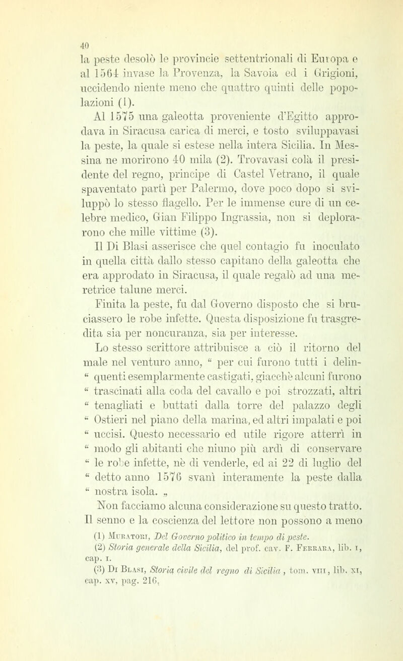 la peste desolò le provincie settentrionali di Europa e al 1564: invase la Provenza, la Savoia ed i Grigioni, uccidendo niente meno che quattro quinti delle popo- lazioni (I). Al 1575 una galeotta proveniente d'Egitto appro- dava in Siracusa carica di merci, e tosto sviluppavasi la peste, la quale si estese nella intera Sicilia. In Mes- sina ne morirono 40 mila (2). Trovavasi colà il presi- dente del regno, principe di Castel Vetrano, il quale spaventato partì per Palermo, dove poco dopo si svi- luppò lo stesso flagello. Per le immense cure di un ce- lebre medico, Glian Filippo Ingrassia, non si deplora- rono che mille vittime (3). Il Di Blasi asserisce che quel contagio fu inoculato in quella città dallo stesso capitano della galeotta che era approdato in Siracusa, il quale regalò ad una me- retrice talune merci. Finita la peste, fu dal Groverno disposto che si bru- ciassero le robe infette. Questa disposizione fu trasgre- dita sia per noncuranza, sia per interesse. Lo stesso scrittore attribuisce a ciò il ritorno del male nel venturo anno,  per cui furono tutti i delin-  quenti esemplarmente castigati, giacche alcuni furono  trascinati alla coda del cavallo e poi strozzati, altri  tenagliati e buttati dalla torre del palazzo degli  Ostieri nel piano della marina, ed altri impalati e poi  uccisi. Questo necessario ed utile rigore atterrì in  modo gli abitanti che ninno più ardì di conservare  le rolìe infette, ne di venderle, ed ai 22 di luglio del  detto anno 1570 svanì interamente la peste dalla  nostra isola. ,, Non facciamo alcuna considerazione su questo tratto. Il senno e la coscienza del lettore non possono a meno (1) MuRAToui, Del Governo polìtico in tempo di peste. (2) Storia generale della Sicilia, del prof. cav. F. Ferraka, lib. i, cap. I. {[\) Di Blasi, Storia civile del regno di Sicilia , tom. viii, lib. :jct, cap. XV, pag. 216,