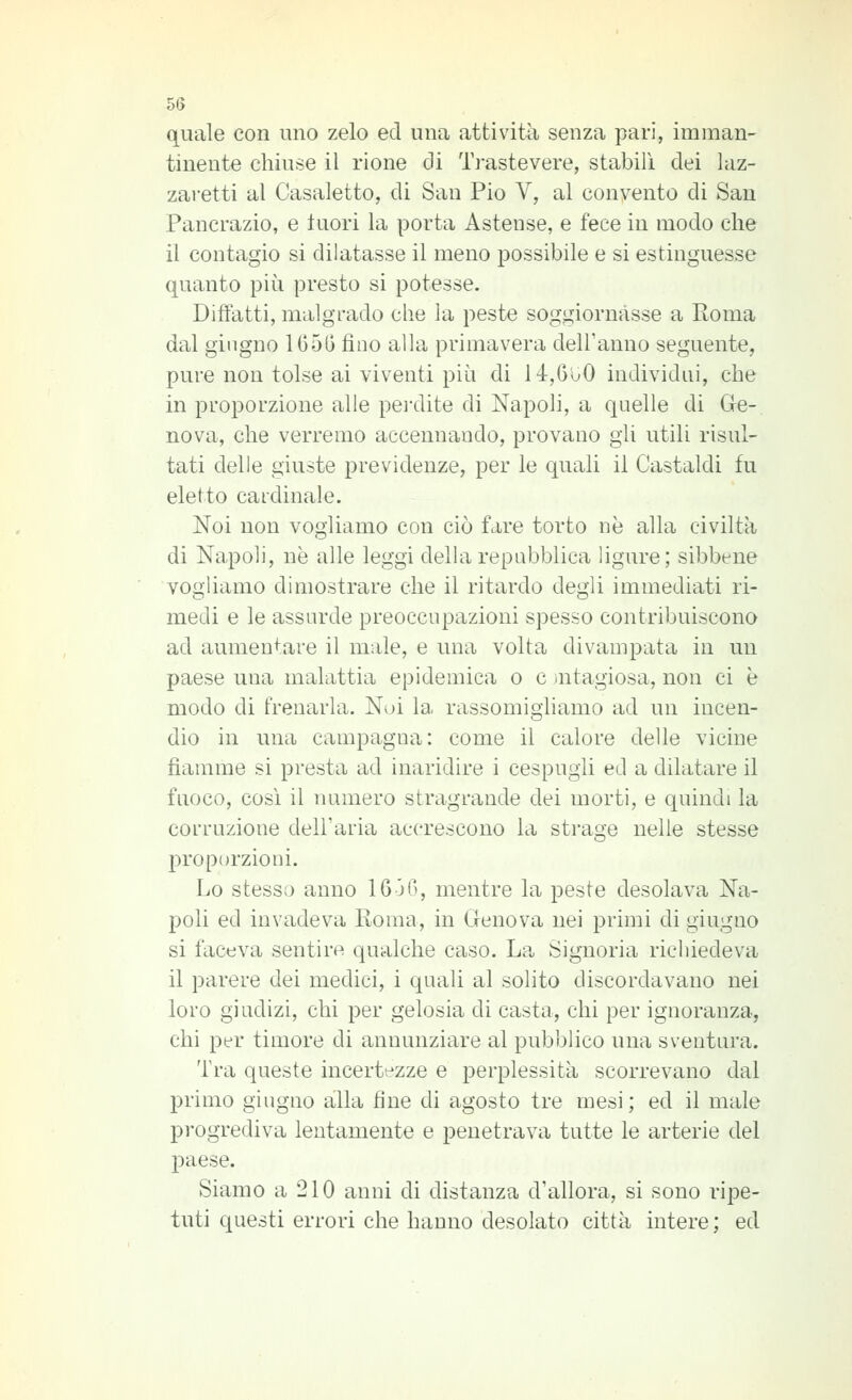 quale con uno zelo ed una attività senza pari, imman- tinente chiuse il rione di Trastevere, stabilì dei laz- zai'etti al Casaletto, di San Pio V, al convento di San Pancrazio, e Inori la porta Astense, e fece in modo che il contagio si dilatasse il meno possibile e si estinguesse quanto più presto si potesse. Diifatti, malgrado che la peste soggiornasse a Roma dal giugno 1G5G fino alla primavera delFanno seguente, pure non tolse ai viventi più di 14,000 individui, che in proporzione alle pei'dite di Napoli, a quelle di Gre- nova, che verremo accennando, provano gli utili risul- tati delle giuste previdenze, per le quali il Castaldi fu eletto cardinale. Noi non vogliamo con ciò fare torto ne alla civiltà di Napoli, ne alle leggi della repubblica ligure; sibbene vogliamo dimostrare che il ritardo degli immediati ri- medi e le assurde preoccupazioni spesso contribuiscono ad aumentare il male, e una volta divampata in un paese una malattia epidemica o e iutagiosa, non ci è modo di frenarla. Noi la rassomighamo ad un incen- dio in una campagna: come il calore delle vicine fiamme si presta ad inaridire i cespugli ed a dilatare il fuoco, così il numero stragrande dei morti, e quindi la corruzione dell'aria accrescono la strage nelle stesse proporzioni. Lo stesso anno 16 36, mentre la peste desolava Na- poli ed invadeva Roma, in Genova nei priini di giugno si faceva sentire qualche caso. La Signoria richiedeva il parere dei medici, i quali al solito discordavano nei loro giudizi, chi per gelosia di casta, chi per ignoranza, chi per timore di annunziare al pubblico una sventura. Tra queste incertezze e perplessità scorrevano dal primo giugno alla fine di agosto tre mesi ; ed il male progrediva lentamente e penetrava tutte le arterie del jDaese. Siamo a 210 anni di distanza d'allora, si sono ripe- tuti questi errori che hanno desolato città intere ; ed