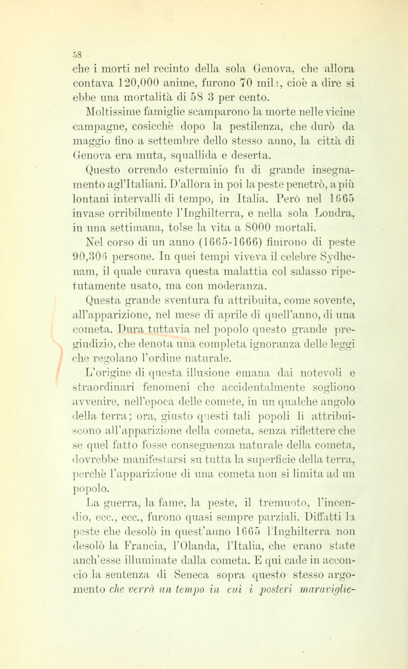 che i morti nel recinto della sola Genova, che allora contava 120,000 anime, furono 70 mil?., cioè a dire si ebbe una mortalità di 58 3 per cento. Moltissime famiglie scamparono la morte nelle vicine campagne, cosicché dopo la pestilenza, che durò da maggio fino a settembre dello stesso anno, la città di Genova era muta, squallida e deserta. Questo orrendo esterminio fu di grande insegna- mento agl'Italiani. D'allora in poi la peste penetrò, a più lontani intervalli di tempo, in Italia. Però nel 1665 invase orribilmente l'Iughilterra, e nella sola Londra, in una settimana, tolse la vita a 8000 mortali. Nel corso di un anno (1665-1666) finirono di peste 90,30f) persone. In quei tempi viveva il celebre Sydhe- nam, il quale curava questa malattia col salasso ripe- tutamente usato, ma con moderanza. Questa grande sventura fu attribuita, come sovente, all'apparizione, nel mese di aprile di quell'anno, di una cometa. Dura tuttavia nel popolo questo grande pre- giudizio, che denota una completa ignoranza delle leggi che regolano l'ordine naturale. L'origine di questa illusione emana dai notevoli e straordinari fenomeni che accidentalmente sogliono avvenire, nell'epoca delle comete, in un c[ualche angolo <lella terra; ora, giusto questi tali popoli li attribui- scono all'apparizione della cometa, senza riflettere che se quel fatto fosse conseguenza natui-ale della cometa, dovrebbe manifestarsi su tutta la superficie della terra, perchè l'apparizione di una cometa non si limita ad un popolo. La guerra, la fame, la peste, il tremuoto, l'incen- dio, ecc., ecc., furono quasi sempre parziali. Diffatti la peste che desolò in quest'anno 1665 Tlnghilterra non desolò la Francia, l'Olanda, l'Italia, che erano state anch'esse illuminate dalla cometa. E qui cade in accon- cio la sentenza di Seneca sopra questo stesso argo- mento che verrà un tempo in cui i posteri maraviglie-