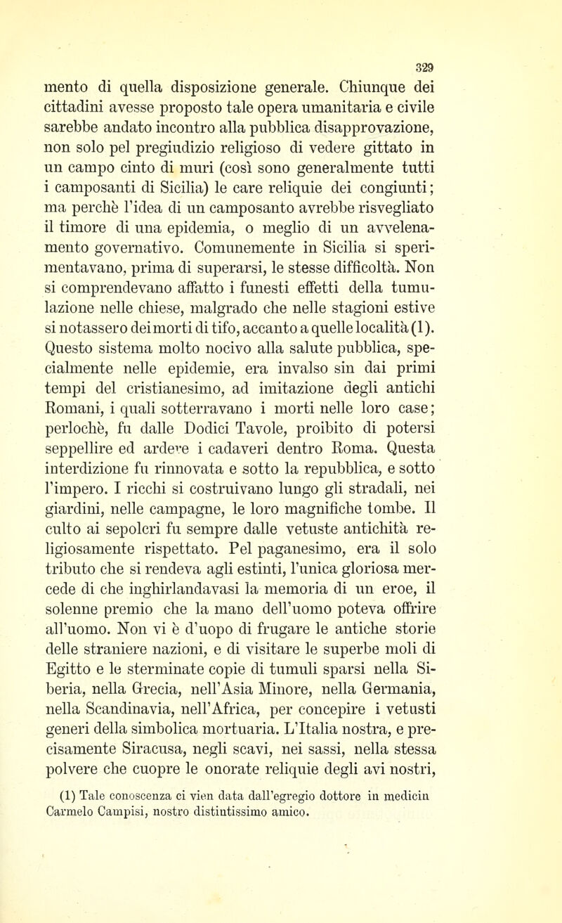 mento di quella disposizione generale. Chiunque dei cittadini avesse proposto tale opera umanitaria e civile sarebbe andato incontro alla pubblica disapprovazione, non solo pel pregiudizio religioso di vedere gittato in un campo cinto di muri (così sono generalmente tutti i camposanti di Sicilia) le care reliquie dei congiunti ; ma perchè l'idea di un camposanto avrebbe risvegliato il timore di una epidemia, o meglio di un avvelena- mento governativo. Comunemente in Sicilia si speri- mentavano, prima di superarsi, le stesse difficoltà. Non si comprendevano affatto i funesti effetti della tumu- lazione nelle chiese, malgrado che nelle stagioni estive si notassero dei morti di tifo, accanto a quelle località (1). Questo sistema molto nocivo alla salute pubblica, spe- cialmente nelle epidemie, era invalso sin dai primi tempi del cristianesimo, ad imitazione degli antichi Romani, i quali sotterravano i morti nelle loro case ; perlochè, fu dalle Dodici Tavole, proibito di potersi seppellire ed ardere i cadaveri dentro Roma. Questa interdizione fu rinnovata e sotto la repubblica, e sotto l'impero. I ricchi si costruivano lungo gli stradali, nei giardini, nelle campagne, le loro magnifiche tombe. Il culto ai sepolcri fu sempre dalle vetuste antichità re- ligiosamente rispettato. Pel paganesimo, era il solo tributo che si rendeva agli estinti, l'unica gloriosa mer- cede di che inghirlandavasi la memoria di un eroe, il solenne premio che la mano dell'uomo poteva offrire all'uomo. Non vi è d'uopo di frugare le antiche storie delle straniere nazioni, e di visitare le superbe moli di Egitto e le sterminate copie di tumuli sparsi nella Si- beria, nella Grecia, nell'Asia Minore, nella Germania, nella Scandinavia, nell'Africa, per concepire i vetusti generi della simbolica mortuaria. L'Italia nostra, e pre- cisamente Siracusa, negli scavi, nei sassi, nella stessa polvere che cuopre le onorate reliquie degli avi nostri, (1) Tale conoscenza ci vien data dall'egregio dottore in medicin Carmelo Campisi, nostro distintissimo amico.