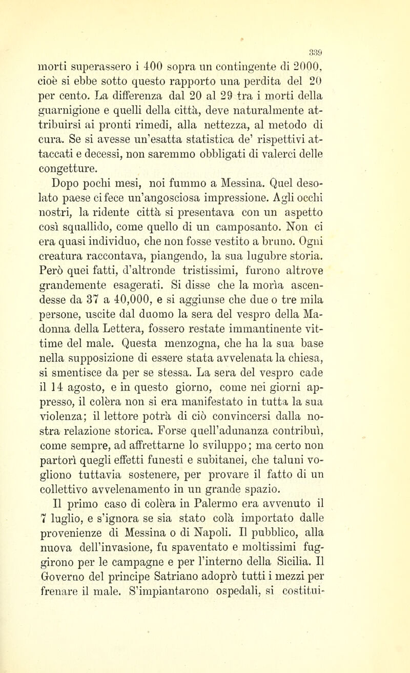 morti superassero i 400 sopra un contingente di 2000, cioè si ebbe sotto questo rapporto una perdita del 20 per cento. La differenza dal 20 al 29 tra i morti della guarnigione e quelli della città, deve naturalmente at- tribuirsi ai pronti rimedi, alla nettezza, al metodo di cura. Se si avesse un'esatta statistica de' rispettivi at- taccati e decessi, non saremmo obbligati di valerci delle congetture. Dopo pochi mesi, noi fummo a Messina. Quel deso- lato paese ci fece un'angosciosa impressione. Agli occhi nostri, la ridente città si presentava con un aspetto così squallido, come quello di un camposanto. Non ci era quasi individuo, che non fosse vestito a brano. Ogni creatura raccontava, piangendo, la sua lugubre storia. Però quei fatti, d'altronde tristissimi, furono altrove grandemente esagerati. Si disse che la moria ascen- desse da 37 a 40,000, e si aggiunse che due o tre mila persone, uscite dal duomo la sera del vespro della Ma- donna della Lettera, fossero restate immantinente vit- time del male. Questa menzogna, che ha la sua base nella supposizione di essere stata avvelenata la chiesa, si smentisce da per se stessa. La sera del vespro cade il 14 agosto, e in questo giorno, come nei giorni ap- presso, il colèra non si era manifestato in tutta la sua violenza; il lettore potrà di ciò convincersi dalla no- stra relazione storica. Forse quell'adunanza contribuì, come sempre, ad affrettarne lo sviluppo ; ma certo non partorì quegli effetti funesti e subitanei, che taluni vo- gliono tuttavia sostenere, per provare il fatto di un collettivo avvelenamento in un grande spazio. Il primo caso di colèra in Palermo era avvenuto il 7 luglio, e s'ignora se sia stato colà importato dalle provenienze di Messina o di Napoli. Il pubblico, alla nuova dell'invasione, fu spaventato e moltissimi fug- girono per le campagne e per l'interno della Sicilia. Il Groverno del principe Satriano adoprò tutti i mezzi per frenare il male. S'impiantarono ospedali, si costituì-