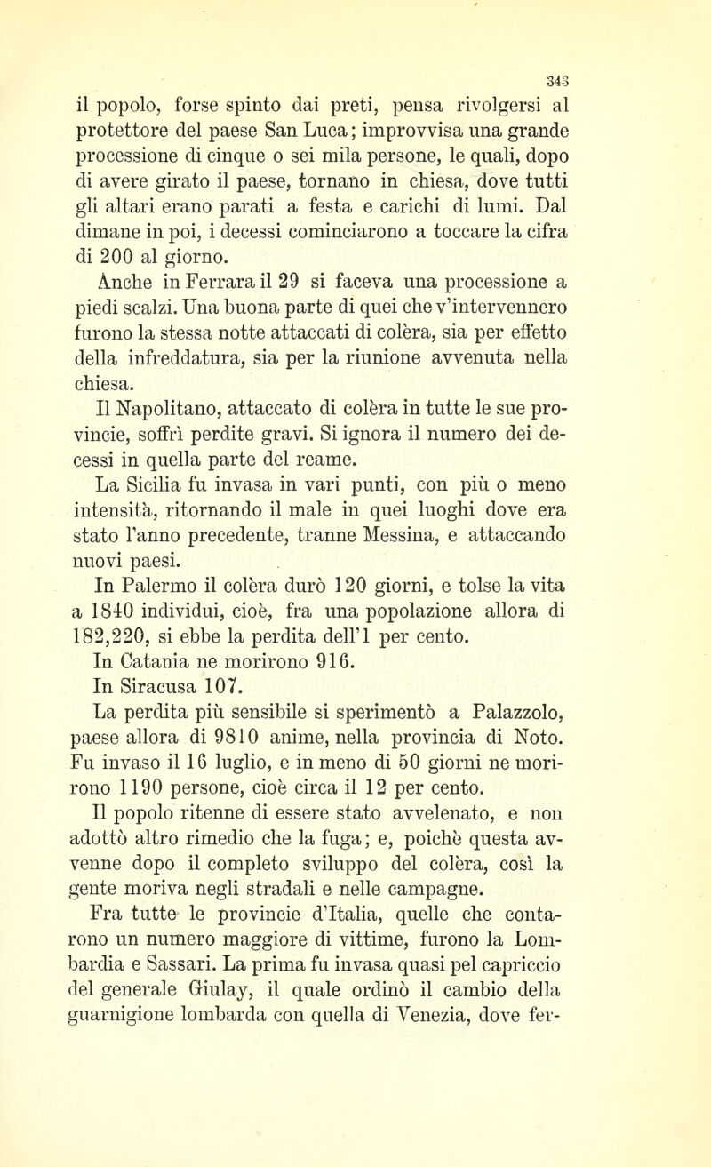 il popolo, forse spinto dai preti, pensa rivolgersi al protettore del paese San Luca ; improvvisa una grande processione di cinque o sei mila persone, le quali, dopo di avere girato il paese, tornano in chiesa, dove tutti gli altari erano parati a festa e carichi di lumi. Dal dimane in poi, i decessi cominciarono a toccare la cifra di 200 al giorno. Anche in Ferrara il 29 si faceva una processione a piedi scalzi. Una buona parte di quei che v'intervennero furono la stessa notte attaccati di colèra, sia per effetto della infreddatura, sia per la riunione avvenuta nella chiesa. Il Napolitano, attaccato di colèra in tutte le sue Pro- vincie, soffrì perdite gravi. Si ignora il numero dei de- cessi in quella parte del reame. La Sicilia fu invasa in vari punti, con più o meno intensità, ritornando il male in quei luoghi dove era stato Tanno precedente, tranne Messina, e attaccando nuovi paesi. In Palermo il colèra durò 120 giorni, e tolse la vita a 184:0 individui, cioè, fra una popolazione allora di 182,220, si ebbe la perdita dell'I per cento. In Catania ne morirono 916. In Siracusa 107. La perdita più sensibile si sperimentò a Palazzolo, paese allora di 9810 anime, nella provincia di Noto. Fu invaso il 16 luglio, e in meno di 50 giorni ne mori- rono 1190 persone, cioè circa il 12 per cento. Il popolo ritenne di essere stato avvelenato, e non adottò altro rimedio che la fuga ; e, poiché questa av- venne dopo il completo sviluppo del colèra, cosi la gente moriva negli stradali e nelle campagne. Fra tutte le provincie d'Italia, quelle che conta- rono un numero maggiore di vittime, furono la Lom- bardia e Sassari. La prima fu invasa quasi pel capriccio del generale Giulay, il quale ordinò il cambio della guarnigione lombarda con quella di Venezia, dove fer-