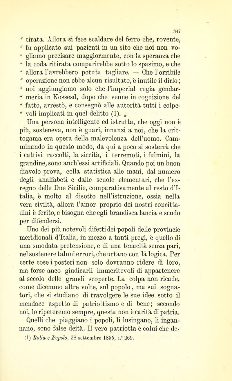 ^ tirata, xillora si fece scaldare del ferro che, rovente,  fu applicato sui pazienti in un sito che noi non vo-  gliamo precisare maggiormente, con la speranza che  la coda ritirata comparirebbe sotto lo spasimo, e che  allora l'avrebbero potuta tagliare. — Che l'orribile  operazione non ebbe alcun risultato, è inutile il dirlo ;  noi aggiungiamo solo che l'imperiai regia gendar-  merla in Kossesd, dopo che venne in cognizione del '^ fatto, arrestò, e consegnò alle autorità tutti i colpe-  voli implicati in quel delitto (1). „ Una persona intelligente ed istrutta, che oggi non è più, sosteneva, non è guari, innanzi a noi, che la crit- togama era opera della malevolenza dell'uomo. Cam- minando in questo modo, da qui a poco si sosterrà che i cattivi raccolti, la siccità, i terremoti, i fulmini, la grandine, sono anch'essi artificiali. Quando poi un buon diavolo prova, colla statistica alle mani, dal numero degli analfabeti e dalle scuole elementari, che l'ex- regno delle Due Sicilie, comparativamente al resto d'I- talia, è molto al disotto nell'istruzione, ossia nella vera civiltà, allora l'amor proprio dei nostri concitta- dini è ferito, e bisogna che egli brandisca lancia e scudo per difendersi. Uno dei più notevoli difetti dei popoli delle provincie meridionali d'Italia, in mezzo a tanti pregi, è quello di una smodata pretensione, e di una tenacità senza pari, nel sostenere taluni errori, che urtano con la logica. Per certe cose i posteri non solo dovranno ridere di loro, ma forse anco giudicarli immeritevoli di appartenere al secolo delle grandi scoperte. La colpa non ricade, come dicemmo altre volte, sul popolo, ma sui sogna- tori, che si studiano di travolgere le sue idee sotto il mendace aspetto di patriottismo e di bene; secondo noi, lo ripeteremo sempre, questa non è carità di patria. Quelli che piaggiano i popoli, li lusingano, li ingan- nano, sono false deità. Il vero patriotta è colui che de- ci) Italia e Popolo, 28 settembre 1855, n 269,