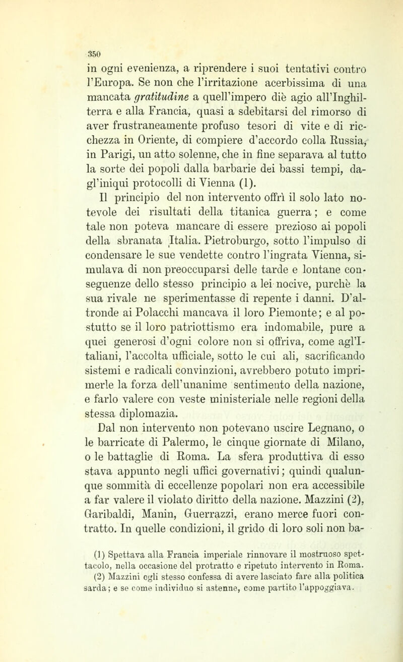 in ogni evenienza, a riprendere i suoi tentativi contro l'Europa. Se non che l'irritazione acerbissima di una mancata gratitudine a quell'impero die agio all'Inghil- terra e alla Francia, quasi a sdebitarsi del rimorso di aver frustraneamente profuso tesori di vite e di ric- chezza in Oriente, di compiere d'accordo colla Russia^ in Parigi, un atto solenne, che in fine separava al tutto la sorte dei popoli dalla barbarie dei bassi tempi, da- gl'iniqui protocolli di Vienna (1). Il principio del non intervento offri il solo lato no- tevole dei risultati della titanica guerra ; e come tale non poteva mancare di essere prezioso ai popoli della sbranata Italia. Pietroburgo, sotto l'impulso di condensare le sue vendette contro l'ingrata Vienna, si- mulava di non preoccuparsi delle tarde e lontane con- seguenze dello stesso principio a lei nocive, purché la sua rivale ne sperimentasse di repente i danni. D'al- tronde ai Polacchi mancava il loro Piemonte ; e al po- stutto se il loro patriottismo era indomabile, pure a quei generosi d'ogni colore non si offriva, come agl'I- taliani, l'accolta ufficiale, sotto le cui ali, sacrificando sistemi e radicali convinzioni, avrebbero potuto impri- merle la forza dell'unanime sentimento della nazione, e farlo valere con veste ministeriale nelle regioni della stessa diplomazia. Dal non intervento non potevano uscire Legnano, o le barricate di Palermo, le cinque giornate di Milano, 0 le battaglie di Roma. La sfera produttiva di esso stava appunto negli uffici governativi ; quindi qualun- que sommità di eccellenze popolari non era accessibile a far valere il violato diritto della nazione. Mazzini (2), Garibaldi, Manin, Guerrazzi, erano merce fuori con- tratto. In quelle condizioni, il grido di loro soli non ba- (1 ) Spettava alla Francia imperiale rinnovare il mostruoso spet- tacolo, nella occasione del protratto e ripetuto intei'vento in Roma. (2) Mazzini egli stesso confessa di avere lasciato fare alla politica sarda; e se come individuo si astenne, come partito l'appoggiava.