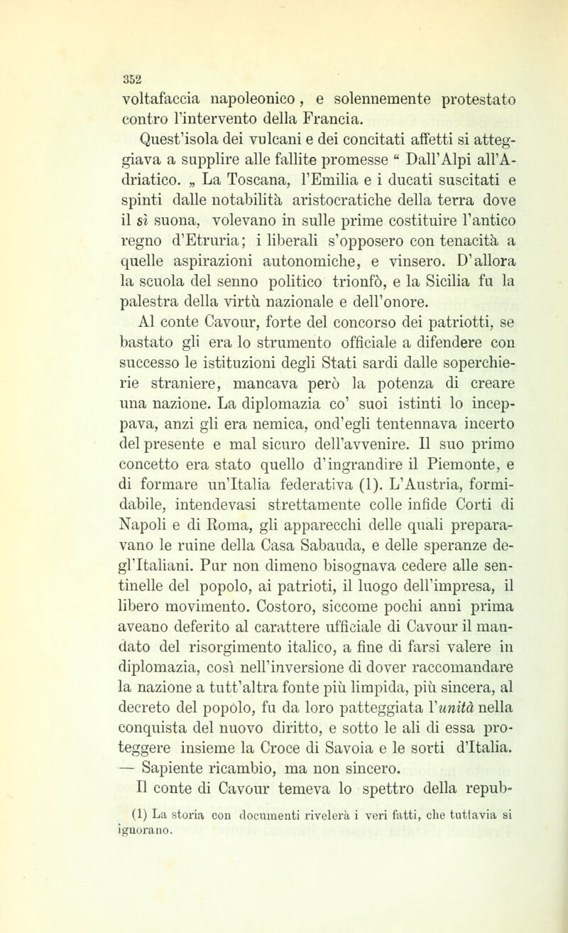 voltafaccia napoleonico, e solennemente protestato contro l'intervento della Francia. Quest'isola dei vulcani e dei concitati affetti si atteg- giava a sujDplire alle fallite promesse  Dall'Alpi all'A- driatico. „ La Toscana, l'Emilia e i ducati suscitati e spinti dalle notabilità aristocratiche della terra dove il sì suona, volevano in sulle prime costituire l'antico regno d'Etruria; i liberali s'opposero con tenacità a quelle aspirazioni autonomiche, e vinsero. D'allora la scuola del senno politico trionfò, e la Sicilia fu la palestra della virtù nazionale e dell'onore. Al conte Cavour, forte del concorso dei patriotti, se bastato gli era lo strumento officiale a difendere con successo le istituzioni degli Stati sardi dalle soperchie- rie straniere, mancava però la potenza di creare una nazione. La diplomazia co' suoi istinti lo incep- pava, anzi gli era nemica, ond'egli tentennava incerto del presente e mal sicuro dell'avvenire. Il suo primo concetto era stato quello d'ingrandire il Piemonte, e di formare un'Italia federativa (1). L'Austria, formi- dabile, intende vasi strettamente colle infide Corti di Napoli e di Roma, gli apparecchi delle quali prepara- vano le ruine della Casa Sabauda, e delle speranze de- gl'Italiani. Pur non dimeno bisognava cedere alle sen- tinelle del popolo, ai patrioti, il luogo dell'impresa, il libero movimento. Costoro, siccome pochi anni prima aveano deferito al carattere ufficiale di Cavour il man- dato del risorgimento italico, a fine di farsi valere in diplomazia, così nell'inversione di dover raccomandare la nazione a tutt'altra fonte più limpida, più sincera, al decreto del popolo, fu da loro patteggiata Vunità nella conquista del nuovo diritto, e sotto le ali di essa pro- teggere insieme la Croce di Savoia e le sorti d'Italia. — Sapiente ricambio, ma non sincero. Il conte di Cavour temeva lo spettro della repub- (1) La storia con documenti rivelei'à i vei-i fatti, die tuttavia si ignorano.