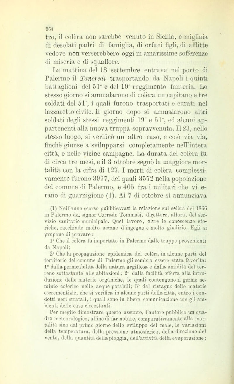 tro, il colèra non sarebbe venuto in Sicilia, e migliaia di desolati padri di famiglia, di orfani figli, dì affitte vedove non verserebbero oggi in amarissime sofferenze di miseria e di squallore. La mattina del 18 settembre entrava nel porto di Palermo il Tancredi trasportando da Napoli i quinti battaglioni del 51 e del 19 reggimento fanteria. Lo stesso giorno si ammalarono di colèra un capitano e tre soldati del 51', i quali furono trasportati e curati nel lazzaretto civile. Il giorno dopo si ammalarono altri soldati degli stessi reggimenti 19' e 5P, ed alcuni ap- partenenti alla nuova truppa sopravvenuta. Il 23, nello stesso luogo, si verificò un altro caso, e cosi via via, finché giunse a svilupparsi completamente nell'intera città, e nelle vicine campagne. La durata del colèra fu di circa tre mesi, e il 3 ottobre segnò la maggiore mor- talità con la cifra di 127. I morti di colèra complessi- vamente furono 3977, dei quali 3572 nella popolazione del comune di Palermo, e 405 fra i militari che vi e- rano di guarnigione (1). Ai 7 di ottobre si annunziava (1) Nell'anno scorso pubblicavasi la relazione sul celerà del 1866 in Palermo del signor Corrado Tommasi, direttore, allora, del ser- vizio sanitario municipale. Quel lavoro, oltre le conoscenze sto- riche, racchiude molto acume d'ingegno e molto giudizio. Egli si propone di provare : 1° Che il colèra fu importato in Palermo dalle truppe provenienti da Napoli ; 2° Che la propagazione epidemica del colèra in alcune parti del ten'itorio del comune di Palermo gli sembra essere stata favorita: 1° dalla permeabilità della natura argillosa e dalla umidità del ter- reno sottostante alle abitazioni ; 2 dalla facilità offerta alla intro- duzione delle materie organiche, le quali contengono il germe se- minio colerico nelle acque potabili ; 3 dal ristagno delle materie escrementizie, che si verifica in alcune pai'ti della città, entro i con- dotti neri stratali, i quali sono in libera comunicazione con gli am- bienti delle case circostanti. Per meglio dimostrare questo assunto, l'autore pubblica un qua- dro meteorologico, affine di far notare, comparativamente alla mor- talità sino dal primo giorno dello sviluppo del male, le variazioni della tempei'atura, della pressione atmosferica, della direzione del vento, della quantità della pioggia, dell'attività della evaporazione;