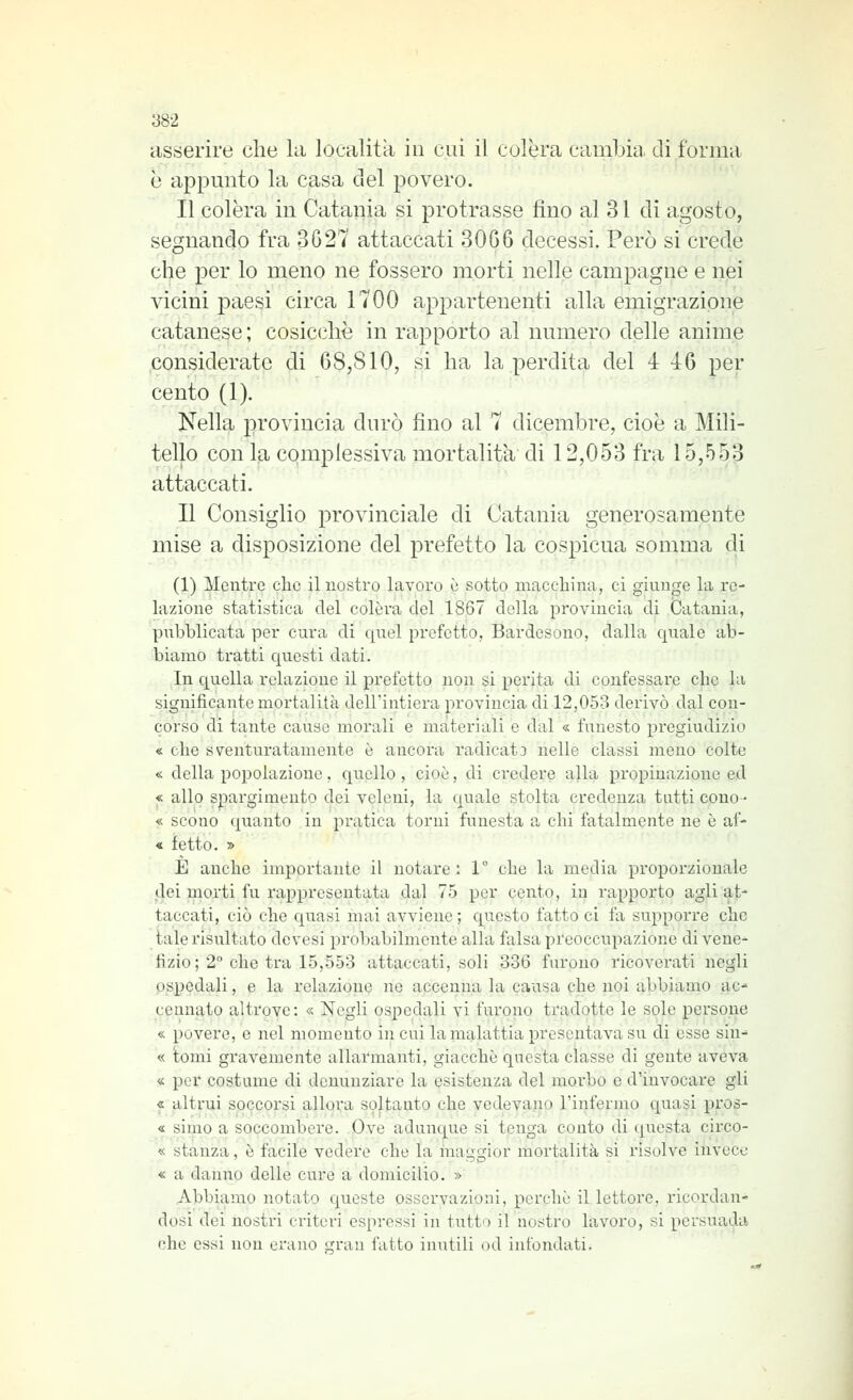 asserire che la località in cui il colèra cambili, di forma è appmito la casa del povero. Il colèra in Catania si protrasse fino al 31 di agosto, segnando fra 3G27 attaccati 3066 decessi. Però si crede che per lo meno ne fossero morti nelle campagne e nei vicini paesi circa 1700 appartenenti alla emigrazione catanese ; cosicché in rapporto al numero delle anime considerate di 68,810, si ha la perdita del 4 4:6 per cento (1). Nella provincia durò fino al 7 dicembre, cioè a Mili- tello con la complessiva mortalità' di 12,053 fra 15,553 attaccati. Il Consiglio provinciale di Catania generosamente mise a disposizione del prefetto la cospicua somma di (1) Mentre che il nostro lavoro e sotto macchina, ci giunge la re- lazione statistica del colèra del 1867 della provincia di Catania, pnbHicata per cura di quel prefetto, Bardesono, dalla quale ab- biamo tratti questi dati. In quella relazione il prefetto non si perita di confessare che la significante mortalità dell'intiera provincia di 12,053 derivò dal con- corso di tante cause morali e materiali e dal « fiinesto pregiudizio « che sventuratamente è ancora radicata nelle classi meno colte « della popolazione, quello , cioè, di ci'edere alla propinazione ed « allo spargimento dei veleni, la quale stolta credenza tutti cono- « scono quanto in pratica torni funesta a chi fatalmente ne è af- « ietto. » E anche importante il notare: 1° che la media proporzionale dei morti fu rappresentata dal 75 per cento, in rapporto agli at- taccati, ciò che quasi mai avviene ; questo fatto ci fa supporre che tale risultato devesi probabilmente alla falsa preoccupazione di vene- fizio; 2° che tra 15,553 attaccati, soli 336 furono ricoverati negli ospedali, e la relazione ne accenna la causa che noi abbiamo ac- cennato altrove : « Negli ospedali vi furono tradotte le sole persone « povere, e nel momento in cui la malattia presentava su di esse sin- « tomi gravemente allarmanti, giacche questa classe di gente aveva « per costume di denunziare la esistenza del morbo e d'invocare gli « altrui soccorsi allora soltanto che vedevano l'infermo quasi pros- « simo a soccombere. Ove adunque si tenga conto di questa circo- « stanza, è facile vedere che la maggior mortalità si risolve invece « a danno delle cure a domicilio. » Abbiamo notato queste osservazioni, perchè il lettore, ricordan- dosi dei nostri criteri espressi in tutto il nostro lavoro, si persuada che essi non erano gran fatto inutili od infondati.