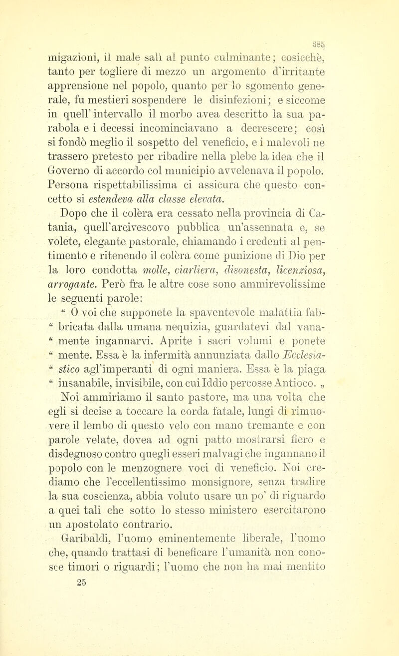 uiigazioni, il male salì al punto culminante ; cosicché, tanto per togliere di mezzo un argomento d'irritante apprensione nel popolo, quanto per lo sgomento gene- rale, fu mestieri sospendere le disinfezioni ; e siccome in queir intervallo il morbo avea descritto la sua pa- rabola e i decessi incominciavano a decrescere; così si fondò meglio il sospetto del veneficio, e i malevoli ne trassero pretesto per ribadire nella plebe la idea die il Governo di accordo col municipio avvelenava il popolo. Persona rispettabilissima ci assicura che questo con- cetto si estendeva alla classe elevata. Dopo che il colèra era cessato nella provincia di Ca- tania, quell'arcivescovo pubblica un'assennata e, se volete, elegante pastorale, chiamando i credenti al pen- timento e ritenendo il colèra come punizione di Dio per la loro condotta molle, ciarliera, disonesta, licenziosa, arrogante. Però fra le altre cose sono ammirevolissime le seguenti parole: ** 0 voi che supponete la spaventevole malattia fab-  bricata dalla umana nequizia, guardatevi dal vana-  mente ingannarvi. Aprite i sacri volumi e ponete '' mente. Essa è la infermità annunziata dallo Ecclesia-  stico agl'imperanti di ogni maniera. Essa è la piaga  insanabile, invisibile, con cui Iddio loercosse Antioco. „ Noi ammiriamo il santo pastore, ma una volta che egli si decise a toccare la corda fatale, lungi di rimuo- vere il lembo di questo velo con mano tremante e con parole velate, dovea ad ogni patto mostrarsi fiero e disdegnoso contro quegli esseri malvagi che inganna.no il popolo con le menzognere voci di veneficio. Noi cre- diamo che l'eccellentissimo monsignore, senza tradire la sua coscienza, abbia voluto usare un po' di riguardo a quei tali che sotto lo stesso ministero esercitarono un apostolato contrario. Garibaldi, l'uomo eminentemente liberale, l'uomo che, quando trattasi di beneficare l'umanità non cono- sce timori 0 riguardi ; l'uomo che non ha mai mentito 25