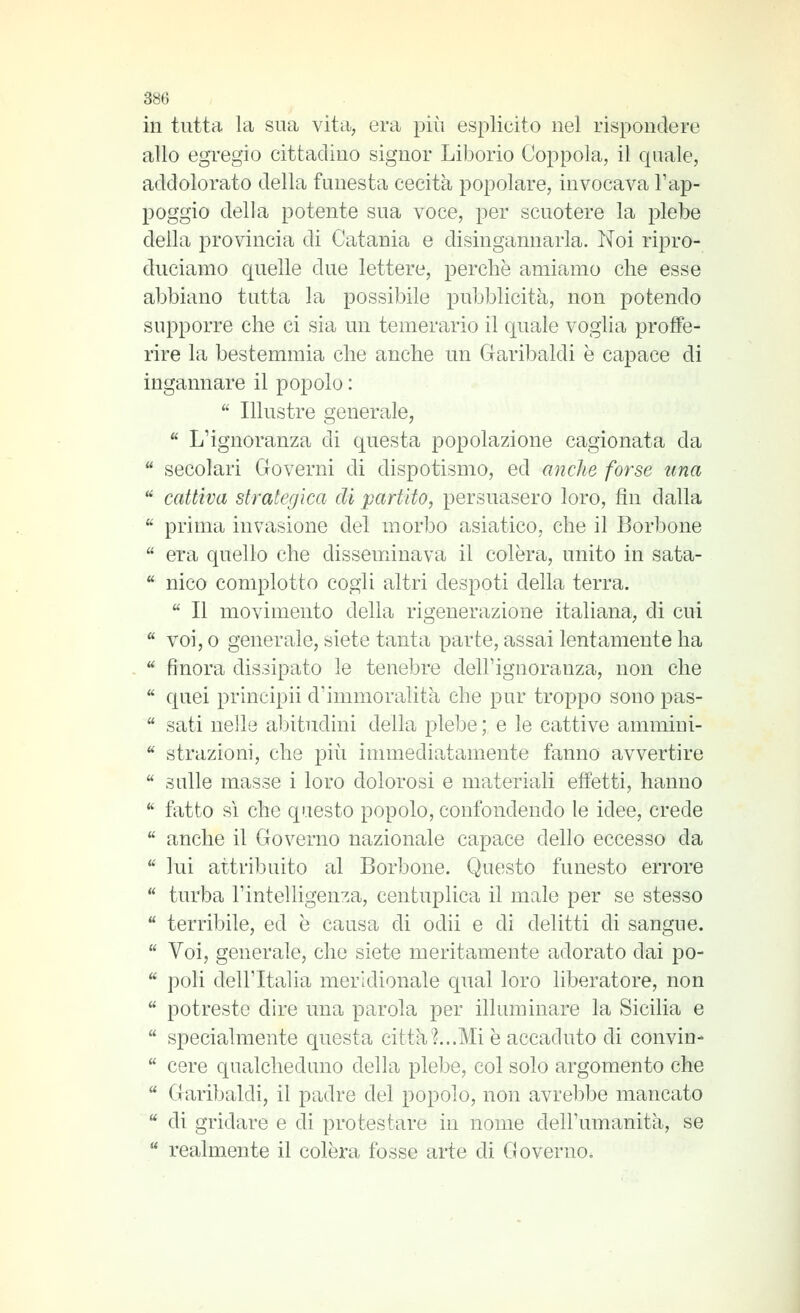 in tutta la sua vita, era più esplicito nel rispondere allo egregio cittadino signor Liborio Coppola, il quale, addolorato della funesta cecità popolare, invocava l'ap- poggio della potente sua voce, per scuotere la plebe della provincia di Catania e disingannarla. Noi ripro- duciamo quelle due lettere, perchè amiamo che esse abbiano tutta la possibile pubblicità, non potendo supporre che ci sia un temerario il quale voglia proffe- rire la bestemmia che anche un Garibaldi è capace di ingannare il popolo :  Illustre generale,  L'ignoranza di questa popolazione cagionata da  secolari Governi di dispotismo, ed anche forse una  cattiva strategica eli partito, persuasero loro, fin dalla  prima invasione del morbo asiatico, che il Borbone  era quello che dissemxinava il colèra, unito in sata-  nico complotto cogli altri despoti della terra.  Il movimento della rigenerazione italiana, di cui  voi, 0 generale, siete tanta parte, assai lentamente ha  finora dissipato le tenebre dell'ignoranza, non che  quei principii d'immoralità che pur troppo sono pas-  sati nelle al3ÌtTidini della plebe ; e le cattive ammini-  strazioni, che ])\\\ immediatamente fanno avvertire  sulle masse i loro dolorosi e materiali effetti, hanno  fatto sì che questo popolo, confondendo le idee, crede  anche il Governo nazionale capace dello eccesso da  lui attribuito al Borbone. Questo funesto errore  turba l'intelligenza, centuplica il male per se stesso  terribile, ed è causa di odii e di delitti di sangue.  Voi, generale, che siete meritamente adorato dai po-  poli dell'Italia meridionale qual loro liberatore, non  potreste dire una parola per illuminare la Sicilia e  specialmente questa città?...Mi è accaduto di convin-  cere qualcheduno della plebe, col solo argomento che  Garibaldi, il padre del popolo, non avrebbe mancato  di gridare e di protestare in nome dell'umanità, se  realmente il colèra fosse arte di Governo.