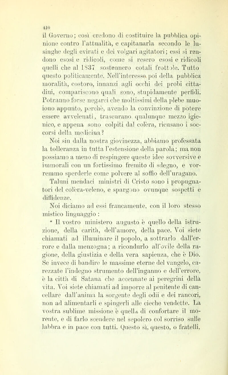 il Governo; cosi credono di costituire la pubblica opi- nione contro l'attualità, e capitanarla secondo le lu- singhe degli evirati e dei volgari agitatori ; essi si ren- dono esosi e ridicoli, come si resero esosi e ridicoli quelli che al 1837 sostennero cotali frottole. Tutto questo politicamente. Nell'interesse poi della pubbUca moralità, costoro, innanzi agli occhi dei probi citta- dini, compariscono quali sono, stupidamente perfidi. Potranno forse negarci che moltissimi della ydebe muo- iono appunto, perchè, avendo la convinzione di potere essere avvelenati, trascurano qualunque mezzo igie- nico, e appena sono colpiti dal colèra, ricusano i soc- corsi della medicina? Noi sin dalla nostra giovinezza, abbiamo professata la tolleranza in tutta l'estensione della parola ; ma non possiamo a meno di respingere queste idee sovversive e immorali con un fortissimo fremito di sdegno, e vor- remmo sperderle come polvere al soffio dell'uragano. Taluni mendaci ministri di Cristo sono i propugna- tori del colèra-veleno, e spargono ovunque sospetti e diffidenze. Noi diciamo ad essi francamente, con il loro stesso mistico linguaggio :  Il vostro ministero augusto è quello della istru- zione, della carità, dell'amore, della pace. Voi siete chiamati ad illuminare il popolo, a sottrarlo dall'er- rore e dalla menzogna; a ricondurlo all'ovile della ra- gione, della giustizia e della vera sapienza, che è Dio. Se invece di bandire le massime eterne del vangelo, ca- rezzate l'indegno strumento dell'inganno e dell'errore, è la città di Satana che accennate ai peregrini della vita. Voi siete chiamati ad imporre al penitente di can- cellare dall'anima la sorgente degli odii e dei rancori, non ad alimentarli e spingerli alle cieche vendette. La vostra sublime missione è quella di confortare il mo- rente, e di farlo scendere nel sepolcro col sorriso sulle labbra e in pace con tutti. Questo sì, questo, o fratelli.