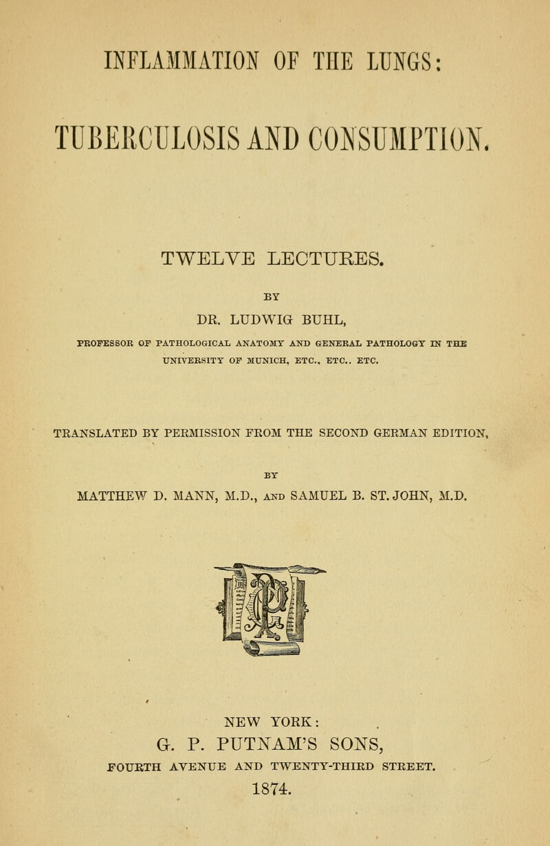 INFLAMMATION OF THE LUNGS: TUBERCULOSIS AND CONSUMPTION. TWELVE LECTURES. BY DR. LUDWIG BUHL, PROFESSOR or PATHOLOGICAIi ANATOMY AND GENERAL PATHOLOGT IN THE UNIVERSITY OF MUNICH. ETC.. ETC.. ETC. TRANSLATED BY PERMISSION FROM THE SECOND GERMAN EDITION, BY MATTHEW D. MANN, M.D., and SAMUEL B. ST. JOHN, M.D. NEW YORK: G. P. PUTNAM'S SOISTS, FOURTH AVENUE AND TWENTY-THIRD STREET. 1874.