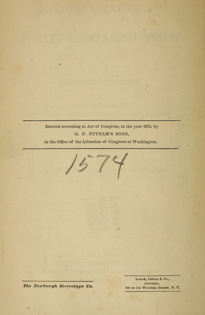 Entered according to Acr of Congrass, in ihe year 1874, by G. P. PUTNAM'S SONS, in the Office of tlie Librarian of Congress at Washington. / i*«x ^ TJie Nett'burgh Stereotype Co.. Langk, Littlb & Co., PRINTERS,