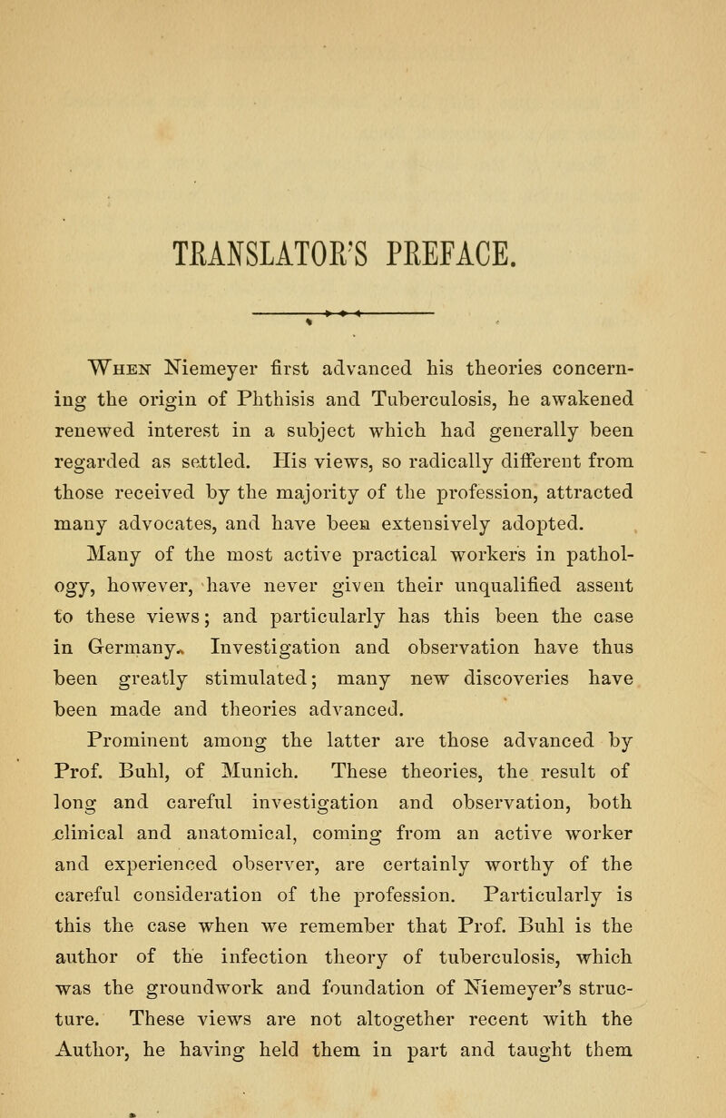 TMNSLATOR'S PREFACE. When Niemeyer first advanced his theories concern- ing the origin of Phthisis and Tuberculosis, he awakened renewed interest in a subject which had generally been regarded as settled. His views, so radically different from those received by the majority of the profession, attracted many advocates, and have been extensively adopted. Many of the most active practical workers in pathol- ogy, however, have never given their unqualified assent to these views; and particularly has this been the case in Gerrnany^ Investigation and observation have thus been greatly stimulated; many new discoveries have been made and theories advanced. Prominent among the latter are those advanced by Prof. Buhl, of Munich. These theories, the result of long and careful investigation and observation, both jclinical and anatomical, coming from an active worker and experienced observer, are certainly worthy of the careful consideration of the profession. Particularly is this the case when we remember that Prof. Buhl is the author of the infection theory of tuberculosis, which was the groundwork and foundation of Xiemeyer's struc- ture. These views are not altogether recent with the Author, he having held them in part and taught them