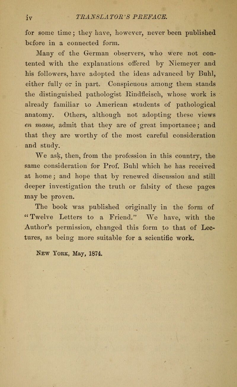 for some time; they have, however, never been published before in a connected form. Many of the German observers, w^ho were not con- tented with the explanations offered by Niemeyer and his followers, have adopted the ideas advanced by Buhl, either fully or in j^art. Conspicuous among them stands the distinguished pathologist Kindfleisch, whose work is already familiar lo American students of pathological anatomy. Others, although not adopting these views en masse, admit that they are of great importance; and that they are worthy of the most careful consideration and study. We ask, then, from the profession in this country, the same consideration for Prof. Buhl which he has received at home; and hope that by renewed discussion and still deeper investigation the truth or falsity of these pages may be proven. The book was published originally in the form of Twelve Letters to a Friend. We have, with the Author's permission, changed this form to that of Lec- tures, as being more suitable for a scientific work. New York, May, 1874.