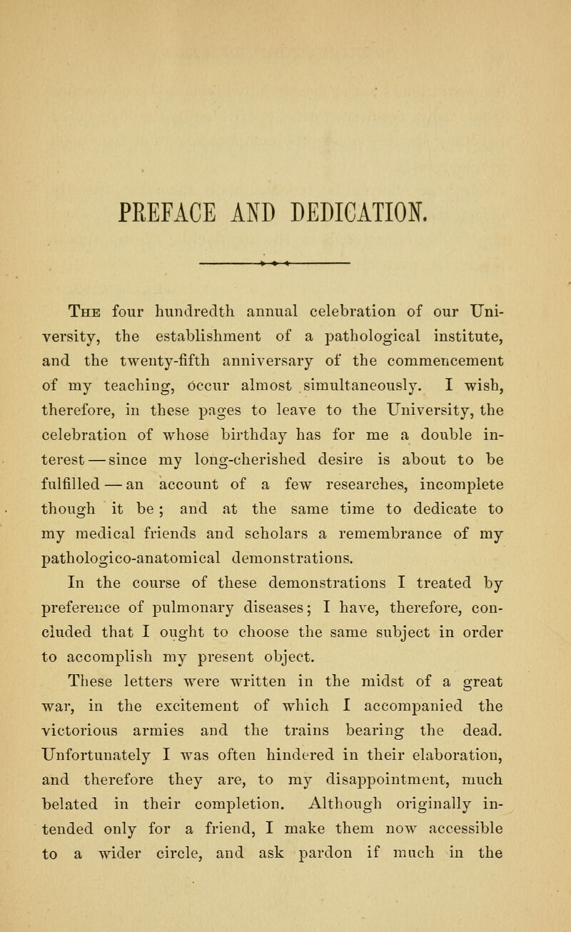 PREFACE AND DEDICATION. The four hundredth annual celebration of our Uni- versity, the establishment of a pathological institute, and the twenty-fifth anniversary of the commencement of my teaching, occur almost simultaneously. I wish, therefore, in these pages to leave to the University, the celebration of whose birthday has for me a double in- terest— since my long-cherished desire is about to be fulfilled — an account of a few researches, incomplete though it be; and at the same time to dedicate to my medical friends and scholars a remembrance of my pathologico-anatomical demonstrations. In the course of these demonstrations I treated by preference of pulmonary diseases; I have, therefore, con- cluded that I ought to choose the same subject in order to accomplish my present object. These letters were written in the midst of a great war, in the excitement of which I accompanied the victorious armies and the trains bearing the dead. Unfortunately I was often hindered in their elaboration, and therefore they are, to my disappointment, much belated in their completion. Although originally in- tended only for a friend, I make them now accessible to a wider circle, and ask pardon if much in the