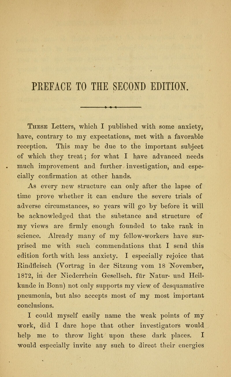 PREFACE TO THE SECOND EDITION. These Letters, which I published with some anxiety, have, contrary to my expectations, met with a favorable reception. This may be due to the important subject of which they treat; for what I have advanced needs much improvement and further investigation, and espe- cially confirmation at other hands. As every new structure can only after the lapse of time prove whether it can endure the severe trials of adverse circumstances, so years will go by before it will be acknowledged that the substance and structure of my views are firmly enough founded to take rank in science. Already many of my fellow-workers have sur- prised me with such commendations that I send this edition forth with less anxiety. I especially rejoice that Rindfleisch (Yortrag in der Sitzung vom 18 November, 1872, in der Niederrhein Gesellsch. fiir ISTatur- und Heil- kunde in Bonn) not only supports my view of desquamative pneumonia, but also accepts most of my most important conclusions. I could myself easily name the weak points of my work, did I dare hope that other investigators would help me to throw light upon these dark places. I would especially invite any such to direct their energies