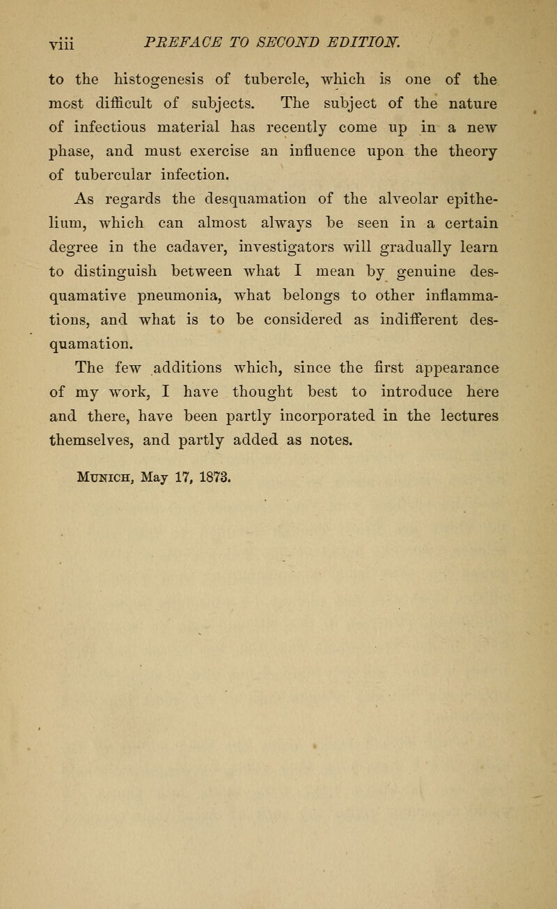 to the histogenesis of tubercle, which is one of the most difficult of subjects. The subject of the nature of infectious material has recently come up in a new phase, and must exercise an influence upon the theory of tubercular infection. As regards the desquamation of the alveolar epithe- lium, which can almost always be seen in a certain degree in the cadaver, investigators will gradually learn to distinguish between what I mean by genuine des- quamative pneumonia, what belongs to other inflamma- tions, and what is to be considered as indifferent des- quamation. The few additions which, since the first appearance of my work, I have thought best to introduce here and there, have been partly incorporated in the lectures themselves, and partly added as notes. Munich, May 17, 1873.